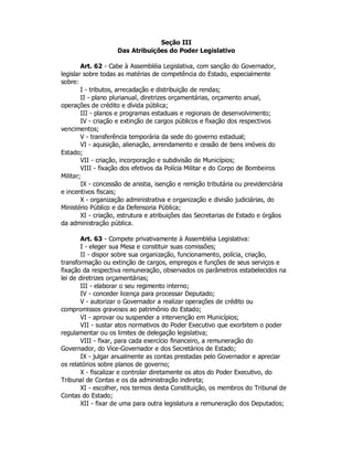 Seção III
Das Atribuições do Poder Legislativo
Art. 62 - Cabe à Assembléia Legislativa, com sanção do Governador,
legislar sobre todas as matérias de competência do Estado, especialmente
sobre:
I - tributos, arrecadação e distribuição de rendas;
II - plano plurianual, diretrizes orçamentárias, orçamento anual,
operações de crédito e dívida pública;
III - planos e programas estaduais e regionais de desenvolvimento;
IV - criação e extinção de cargos públicos e fixação dos respectivos
vencimentos;
V - transferência temporária da sede do governo estadual;
VI - aquisição, alienação, arrendamento e cessão de bens imóveis do
Estado;
VII - criação, incorporação e subdivisão de Municípios;
VIII - fixação dos efetivos da Polícia Militar e do Corpo de Bombeiros
Militar;
IX - concessão de anistia, isenção e remição tributária ou previdenciária
e incentivos fiscais;
X - organização administrativa e organização e divisão judiciárias, do
Ministério Público e da Defensoria Pública;
XI - criação, estrutura e atribuições das Secretarias de Estado e órgãos
da administração pública.
Art. 63 - Compete privativamente à Assembléia Legislativa:
I - eleger sua Mesa e constituir suas comissões;
II - dispor sobre sua organização, funcionamento, polícia, criação,
transformação ou extinção de cargos, empregos e funções de seus serviços e
fixação da respectiva remuneração, observados os parâmetros estabelecidos na
lei de diretrizes orçamentárias;
III - elaborar o seu regimento interno;
IV - conceder licença para processar Deputado;
V - autorizar o Governador a realizar operações de crédito ou
compromissos gravosos ao patrimônio do Estado;
VI - aprovar ou suspender a intervenção em Municípios;
VII - sustar atos normativos do Poder Executivo que exorbitem o poder
regulamentar ou os limites de delegação legislativa;
VIII - fixar, para cada exercício financeiro, a remuneração do
Governador, do Vice-Governador e dos Secretários de Estado;
IX - julgar anualmente as contas prestadas pelo Governador e apreciar
os relatórios sobre planos de governo;
X - fiscalizar e controlar diretamente os atos do Poder Executivo, do
Tribunal de Contas e os da administração indireta;
XI - escolher, nos termos desta Constituição, os membros do Tribunal de
Contas do Estado;
XII - fixar de uma para outra legislatura a remuneração dos Deputados;
 