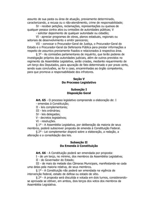assunto de sua pasta ou área de atuação, previamente determinado,
caracterizando, a recusa ou o não-atendimento, crime de responsabilidade;
IV - receber petições, reclamações, representações ou queixas de
qualquer pessoa contra atos ou omissões de autoridades públicas; V
- solicitar depoimento de qualquer autoridade ou cidadão;
VI - apreciar programas de obras, planos estaduais, regionais ou
setoriais de desenvolvimento e emitir pareceres;
VII - convocar o Procurador-Geral de Justiça, o Procurador-Geral do
Estado e o Procurador-Geral da Defensoria Pública para prestar informações a
respeito de assuntos previamente fixados e relacionados à respectiva área.
§ 3º - As comissões parlamentares de inquérito, que terão poderes de
investigação próprios das autoridades judiciais, além de outros previstos no
regimento da Assembléia Legislativa, serão criadas, mediante requerimento de
um terço dos Deputados, para apuração de fato determinado e por prazo certo,
sendo suas conclusões, se for o caso, encaminhadas ao órgão competente,
para que promova a responsabilidade dos infratores.
Seção V
Do Processo Legislativo
Subseção I
Disposição Geral
Art. 65 - O processo legislativo compreende a elaboração de: I
- emendas à Constituição;
II - leis complementares;
III - leis ordinárias;
IV - leis delegadas;
V - decretos legislativos;
VI - resoluções.
§ 1º - A Assembléia Legislativa, por deliberação da maioria de seus
membros, poderá subscrever proposta de emenda à Constituição Federal.
§ 2º - Lei complementar disporá sobre a elaboração, a redação, a
alteração e a consolidação das leis.
Subseção II
Da Emenda à Constituição
Art. 66 - A Constituição poderá ser emendada por proposta:
I - de um terço, no mínimo, dos membros da Assembléia Legislativa;
II - do Governador do Estado;
III - de mais da metade das Câmaras Municipais, manifestando-se cada
uma delas pela maioria relativa, de seus membros.
§ 1º - A Constituição não poderá ser emendada na vigência de
intervenção federal, estado de defesa ou estado de sítio.
§ 2º - A proposta será discutida e votada em dois turnos, considerando-
se aprovada se obtiver, em ambos, dois terços dos votos dos membros da
Assembléia Legislativa.
 