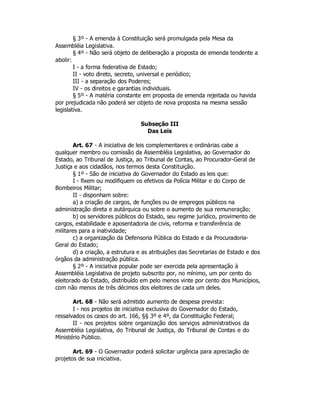 § 3º - A emenda à Constituição será promulgada pela Mesa da
Assembléia Legislativa.
§ 4º - Não será objeto de deliberação a proposta de emenda tendente a
abolir:
I - a forma federativa de Estado;
II - voto direto, secreto, universal e periódico;
III - a separação dos Poderes;
IV - os direitos e garantias individuais.
§ 5º - A matéria constante em proposta de emenda rejeitada ou havida
por prejudicada não poderá ser objeto de nova proposta na mesma sessão
legislativa.
Subseção III
Das Leis
Art. 67 - A iniciativa de leis complementares e ordinárias cabe a
qualquer membro ou comissão da Assembléia Legislativa, ao Governador do
Estado, ao Tribunal de Justiça, ao Tribunal de Contas, ao Procurador-Geral de
Justiça e aos cidadãos, nos termos desta Constituição.
§ 1º - São de iniciativa do Governador do Estado as leis que:
I - fixem ou modifiquem os efetivos da Polícia Militar e do Corpo de
Bombeiros Militar;
II - disponham sobre:
a) a criação de cargos, de funções ou de empregos públicos na
administração direta e autárquica ou sobre o aumento de sua remuneração;
b) os servidores públicos do Estado, seu regime jurídico, provimento de
cargos, estabilidade e aposentadoria de civis, reforma e transferência de
militares para a inatividade;
c) a organização da Defensoria Pública do Estado e da Procuradoria-
Geral do Estado;
d) a criação, a estrutura e as atribuições das Secretarias de Estado e dos
órgãos da administração pública.
§ 2º - A iniciativa popular pode ser exercida pela apresentação à
Assembléia Legislativa de projeto subscrito por, no mínimo, um por cento do
eleitorado do Estado, distribuído em pelo menos vinte por cento dos Municípios,
com não menos de três décimos dos eleitores de cada um deles.
Art. 68 - Não será admitido aumento de despesa prevista:
I - nos projetos de iniciativa exclusiva do Governador do Estado,
ressalvados os casos do art. 166, §§ 3º e 4º, da Constituição Federal;
II - nos projetos sobre organização dos serviços administrativos da
Assembléia Legislativa, do Tribunal de Justiça, do Tribunal de Contas e do
Ministério Público.
Art. 69 - O Governador poderá solicitar urgência para apreciação de
projetos de sua iniciativa.
 