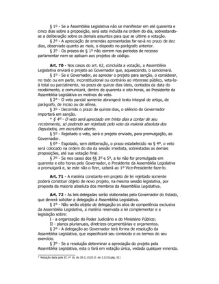 § 1º - Se a Assembléia Legislativa não se manifestar em até quarenta e
cinco dias sobre a proposição, será esta incluída na ordem do dia, sobrestando-
se a deliberação sobre os demais assuntos para que se ultime a votação.
§ 2º - A apreciação de emendas apresentadas far-se-á no prazo de dez
dias, observado quanto ao mais, o disposto no parágrafo anterior.
§ 3º - Os prazos do § 1º não correm nos períodos de recesso
parlamentar nem se aplicam aos projetos de código.
Art. 70 - Nos casos do art. 62, concluída a votação, a Assembléia
Legislativa enviará o projeto ao Governador que, aquiescendo, o sancionará.
§ 1º - Se o Governador, ao apreciar o projeto para sanção, o considerar,
no todo ou em parte, inconstitucional ou contrário ao interesse público, veta-lo-
á total ou parcialmente, no prazo de quinze dias úteis, contados da data do
recebimento, e comunicará, dentro de quarenta e oito horas, ao Presidente da
Assembléia Legislativa os motivos do veto.
§ 2º - O veto parcial somente abrangerá texto integral de artigo, de
parágrafo, de inciso ou de alínea.
§ 3º - Decorrido o prazo de quinze dias, o silêncio do Governador
importará em sanção.
* § 4º - O veto será apreciado em trinta dias a contar de seu
recebimento, só podendo ser rejeitado pelo voto da maioria absoluta dos
Deputados, em escrutínio aberto.
§ 5º - Rejeitado o veto, será o projeto enviado, para promulgação, ao
Governador.
§ 6º - Esgotado, sem deliberação, o prazo estabelecido no § 4º, o veto
será colocado na ordem do dia da sessão imediata, sobrestadas as demais
proposições, até sua votação final.
§ 7º - Se nos casos dos §§ 3º e 5º, a lei não for promulgada em
quarenta e oito horas pelo Governador, o Presidente da Assembléia Legislativa
a promulgará e, se este não o fizer, caberá ao 1º Vice-Presidente faze-lo.
Art. 71 - A matéria constante em projeto de lei rejeitado somente
poderá constituir objeto de novo projeto, na mesma sessão legislativa, por
proposta da maioria absoluta dos membros da Assembléia Legislativa.
Art. 72 - As leis delegadas serão elaboradas pelo Governador do Estado,
que deverá solicitar a delegação à Assembléia Legislativa.
§ 1º - Não serão objeto de delegação os atos de competência exclusiva
da Assembléia Legislativa, a matéria reservada a lei complementar e a
legislação sobre:
I - a organização do Poder Judiciário e do Ministério Público;
II - planos plurianuais, diretrizes orçamentárias e orçamentos.
§ 2º - A delegação ao Governador terá forma de resolução da
Assembléia Legislativa, que especificará seu conteúdo e os termos do seu
exercício.
§ 3º - Se a resolução determinar a apreciação do projeto pela
Assembléia Legislativa, esta o fará em votação única, vedada qualquer emenda.
* Redação dada pela EC nº 16, de 29.11.01(D.O. de 3.12.01pág. 01)
 