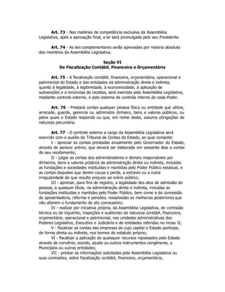 Art. 73 - Nas matérias de competência exclusiva da Assembléia
Legislativa, após a aprovação final, a lei será promulgada pelo seu Presidente.
Art. 74 - As leis complementares serão aprovadas por maioria absoluta
dos membros da Assembléia Legislativa.
Seção VI
Da Fiscalização Contábil, Financeira e Orçamentária
Art. 75 - A fiscalização contábil, financeira, orçamentária, operacional e
patrimonial do Estado e das entidades da administração direta e indireta,
quanto à legalidade, à legitimidade, à economicidade, à aplicação de
subvenções e a renúncias de receitas, será exercida pela Assembléia Legislativa,
mediante controle externo, e pelo sistema de controle interno de cada Poder.
Art. 76 - Prestará contas qualquer pessoa física ou entidade que utilize,
arrecade, guarde, gerencie ou administre dinheiro, bens e valores públicos, ou
pelos quais o Estado responda ou que, em nome deste, assuma obrigações de
natureza pecuniária.
Art. 77 - O controle externo a cargo da Assembléia Legislativa será
exercido com o auxílio do Tribunal de Contas do Estado, ao qual compete:
I - apreciar as contas prestadas anualmente pelo Governador do Estado,
através de parecer prévio, que deverá ser elaborado em sessenta dias a contar
do seu recebimento;
II - julgar as contas dos administradores e demais responsáveis por
dinheiros, bens e valores públicos da administração direta ou indireta, incluídas
as fundações e sociedades instituídas e mantidas pelo Poder Público estadual, e
as contas daqueles que derem causa a perda, a extravio ou a outra
irregularidade de que resulte prejuízo ao erário público;
III - apreciar, para fins de registro, a legalidade dos atos de admissão de
pessoal, a qualquer título, na administração direta e indireta, incluídas as
fundações instituídas e mantidas pelo Poder Público, bem como a da concessão
de aposentadoria, reforma e pensões, ressalvadas as melhorias posteriores que
não alterem o fundamento do ato concessório;
IV - realizar por iniciativa própria, da Assembléia Legislativa, de comissão
técnica ou de inquérito, inspeções e auditorias de natureza contábil, financeira,
orçamentária, operacional e patrimonial, nas unidades administrativas dos
Poderes Legislativo, Executivo e Judiciário e de entidades referidas no inciso II;
V - fiscalizar as contas das empresas de cujo capital o Estado participe,
de forma direta ou indireta, nos termos do estatuto próprio;
VI - fiscalizar a aplicação de quaisquer recursos repassados pelo Estado
através de convênio, acordo, ajuste ou outros instrumentos congêneres, a
Municípios ou outras entidades;
VII - prestar as informações solicitadas pela Assembléia Legislativa ou
suas comissões, sobre fiscalização contábil, financeira, orçamentária,
 