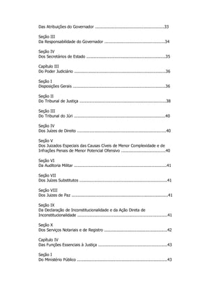Das Atribuições do Governador ........................................................33
Seção III
Da Responsabilidade do Governador .................................................34
Seção IV
Dos Secretários de Estado ................................................................35
Capítulo III
Do Poder Judiciário ..........................................................................36
Seção I
Disposições Gerais ...........................................................................36
Seção II
Do Tribunal de Justiça ......................................................................38
Seção III
Do Tribunal do Júri ..........................................................................40
Seção IV
Dos Juízes de Direito ........................................................................40
Seção V
Dos Juizados Especiais das Causas Cíveis de Menor Complexidade e de
Infrações Penais de Menor Potencial Ofensivo ....................................40
Seção VI
Da Auditoria Militar ...........................................................................41
Seção VII
Dos Juízes Substitutos .......................................................................41
Seção VIII
Dos Juizes de Paz ..............................................................................41
Seção IX
Da Declaração de Inconstitucionalidade e da Ação Direta de
Inconstitucionalidade .........................................................................41
Seção X
Dos Serviços Notariais e de Registro ...................................................42
Capítulo IV
Das Funções Essenciais à Justiça ........................................................43
Seção I
Do Ministério Público .........................................................................43
 