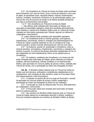 § 2º - Os Conselheiros do Tribunal de Contas do Estado serão escolhidos
dentre brasileiros com mais de trinta e cinco e menos de sessenta e cinco anos
de idade, de idoneidade moral, reputação ilibada e notórios conhecimentos
jurídicos, contábeis, econômicos, financeiros ou de administração pública, com
mais de dez anos de exercício de função ou de efetiva atividade profissional
que exija os conhecimentos mencionados.
* § 3º - Dos Conselheiros do Tribunal de Contas do Estado:
I - três sétimos serão indicados pelo Governador do Estado, com
aprovação da Assembléia Legislativa; sendo dois escolhidos alternadamente,
entre Auditores e membros do Ministério Público junto ao Tribunal de Contas,
indicados em lista tríplice organizada pelo Tribunal, segundo os critérios de
antigüidade e merecimento;
II - quatro sétimos serão escolhidos pela Assembléia Legislativa.
§ 4º - Os Conselheiros terão as mesmas garantias, prerrogativas,
impedimentos, vencimentos, direitos e vantagens dos Desembargadores do
Tribunal de Justiça e poderão aposentar-se com as vantagens do cargo,
somente quando o tenham exercido efetivamente por mais de cinco anos.
§ 5º - Os Auditores, quando em substituição a Conselheiros, terão as
mesmas garantias, prerrogativas, impedimentos, vencimentos e vantagens dos
titulares e quando, no exercício das demais atribuições estabelecidas em lei, as
dos magistrados de nível imediatamente inferior ao do adotado para os
Conselheiros.
§ 6º - Os Auditores, substitutos dos Conselheiros, em número de três,
serão nomeados pelo Governador do Estado, dentre bacharéis em Ciências
Jurídicas, Ciências Econômicas, Ciências Contábeis ou em Administração
Pública, após aprovação em concurso público de provas e títulos, realizado pelo
Tribunal de Contas, com a participação da Ordem dos Advogados do Brasil.
Art. 81 - O Ministério Público Especial junto ao Tribunal de Contas do
Estado, que terá estrutura, atribuições e competências estabelecidas em lei
complementar, será composto de sete membros, sendo um Procurador-Chefe,
três Subprocuradores e três Procuradores.
§ 1º - O ingresso na carreira dar-se-á no cargo de Procurador e através
da aprovação em concurso público de provas e títulos, assegurada a
participação da Ordem dos Advogados do Brasil em sua realização.
§ 2º - A promoção ao cargo de Subprocurador far-se-á, alternadamente,
por antigüidade e merecimento.
§ 3º - O Procurador-Chefe será nomeado pelo Governador do Estado
dentre os Subprocuradores.
§ 4º - Aos membros do Ministério Público Especial junto ao Tribunal de
Contas do Estado aplicam-se as disposições atinentes a direitos, vedações e
forma de investidura aplicáveis aos membros do Ministério Público do Estado.
*Redação dada pela EC nº 2, de 06.09.94 (D.O. de 08.09.94 – págs. 5 e 6)
 