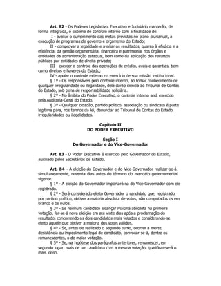Art. 82 - Os Poderes Legislativo, Executivo e Judiciário manterão, de
forma integrada, o sistema de controle interno com a finalidade de:
I - avaliar o cumprimento das metas previstas no plano plurianual, a
execução de programas de governo e orçamento do Estado;
II - comprovar a legalidade e avaliar os resultados, quanto à eficácia e à
eficiência, da gestão orçamentária, financeira e patrimonial nos órgãos e
entidades da administração estadual, bem como da aplicação dos recursos
públicos por entidades de direito privado;
III - exercer o controle das operações de crédito, avais e garantias, bem
como direitos e haveres do Estado;
IV - apoiar o controle externo no exercício de sua missão institucional.
§ 1º - Os responsáveis pelo controle interno, ao tomar conhecimento de
qualquer irregularidade ou ilegalidade, dela darão ciência ao Tribunal de Contas
do Estado, sob pena de responsabilidade solidária.
§ 2º - No âmbito do Poder Executivo, o controle interno será exercido
pela Auditoria-Geral do Estado.
§ 3º - Qualquer cidadão, partido político, associação ou sindicato é parte
legítima para, nos termos da lei, denunciar ao Tribunal de Contas do Estado
irregularidades ou ilegalidades.
Capítulo II
DO PODER EXECUTIVO
Seção I
Do Governador e do Vice-Governador
Art. 83 - O Poder Executivo é exercido pelo Governador do Estado,
auxiliado pelos Secretários de Estado.
Art. 84 - A eleição do Governador e do Vice-Governador realizar-se-á,
simultaneamente, noventa dias antes do término do mandato governamental
vigente.
§ 1º - A eleição do Governador importará na do Vice-Governador com ele
registrado.
§ 2º - Será considerado eleito Governador o candidato que, registrado
por partido político, obtiver a maioria absoluta de votos, não computados os em
branco e os nulos.
§ 3º - Se nenhum candidato alcançar maioria absoluta na primeira
votação, far-se-á nova eleição em até vinte dias após a proclamação do
resultado, concorrendo os dois candidatos mais votados e considerando-se
eleito aquele que obtiver a maioria dos votos válidos.
§ 4º - Se, antes de realizado o segundo turno, ocorrer a morte,
desistência ou impedimento legal de candidato, convocar-se-á, dentre os
remanescentes, o de maior votação.
§ 5º - Se, na hipótese dos parágrafos anteriores, remanescer, em
segundo lugar, mais de um candidato com a mesma votação, qualificar-se-á o
mais idoso.
 