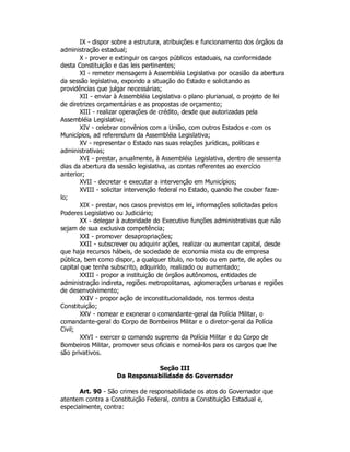 IX - dispor sobre a estrutura, atribuições e funcionamento dos órgãos da
administração estadual;
X - prover e extinguir os cargos públicos estaduais, na conformidade
desta Constituição e das leis pertinentes;
XI - remeter mensagem à Assembléia Legislativa por ocasião da abertura
da sessão legislativa, expondo a situação do Estado e solicitando as
providências que julgar necessárias;
XII - enviar à Assembléia Legislativa o plano plurianual, o projeto de lei
de diretrizes orçamentárias e as propostas de orçamento;
XIII - realizar operações de crédito, desde que autorizadas pela
Assembléia Legislativa;
XIV - celebrar convênios com a União, com outros Estados e com os
Municípios, ad referendum da Assembléia Legislativa;
XV - representar o Estado nas suas relações jurídicas, políticas e
administrativas;
XVI - prestar, anualmente, à Assembléia Legislativa, dentro de sessenta
dias da abertura da sessão legislativa, as contas referentes ao exercício
anterior;
XVII - decretar e executar a intervenção em Municípios;
XVIII - solicitar intervenção federal no Estado, quando lhe couber faze-
lo;
XIX - prestar, nos casos previstos em lei, informações solicitadas pelos
Poderes Legislativo ou Judiciário;
XX - delegar à autoridade do Executivo funções administrativas que não
sejam de sua exclusiva competência;
XXI - promover desapropriações;
XXII - subscrever ou adquirir ações, realizar ou aumentar capital, desde
que haja recursos hábeis, de sociedade de economia mista ou de empresa
pública, bem como dispor, a qualquer título, no todo ou em parte, de ações ou
capital que tenha subscrito, adquirido, realizado ou aumentado;
XXIII - propor a instituição de órgãos autônomos, entidades de
administração indireta, regiões metropolitanas, aglomerações urbanas e regiões
de desenvolvimento;
XXIV - propor ação de inconstitucionalidade, nos termos desta
Constituição;
XXV - nomear e exonerar o comandante-geral da Polícia Militar, o
comandante-geral do Corpo de Bombeiros Militar e o diretor-geral da Polícia
Civil;
XXVI - exercer o comando supremo da Polícia Militar e do Corpo de
Bombeiros Militar, promover seus oficiais e nomeá-los para os cargos que lhe
são privativos.
Seção III
Da Responsabilidade do Governador
Art. 90 - São crimes de responsabilidade os atos do Governador que
atentem contra a Constituição Federal, contra a Constituição Estadual e,
especialmente, contra:
 