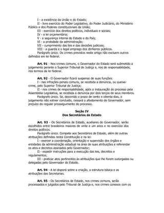 I - a existência da União e do Estado;
II - livre exercício do Poder Legislativo, do Poder Judiciário, do Ministério
Público e dos Poderes constitucionais da União;
III - exercício dos direitos políticos, individuais e sociais;
IV - a lei orçamentária;
V - a segurança interna do Estado e do País;
VI - a probidade da administração;
VII - cumprimento das leis e das decisões judiciais;
VIII - a guarda e o legal emprego dos dinheiros públicos.
Parágrafo único. Os crimes previstos neste artigo não excluem outros
definidos em lei federal.
Art. 91 - Nos crimes comuns, o Governador do Estado será submetido a
julgamento perante o Superior Tribunal de Justiça e, nos de responsabilidade,
nos termos da lei federal.
Art. 92 - O Governador ficará suspenso de suas funções:
I - nas infrações penais comuns, se recebida a denúncia, ou queixa-
crime, pelo Superior Tribunal de Justiça;
II - nos crimes de responsabilidade, após a instauração do processo pela
Assembléia Legislativa, se recebida a denúncia por dois terços de seus membros.
Parágrafo único. Se, decorrido o prazo de cento e oitenta dias, o
julgamento não estiver concluído, cessará o afastamento do Governador, sem
prejuízo do regular prosseguimento do processo.
Seção IV
Dos Secretários de Estado
Art. 93 - Os Secretários de Estado, auxiliares do Governador, serão
escolhidos entre brasileiros maiores de vinte e um anos e no exercício dos
direitos políticos.
Parágrafo único. Compete aos Secretários de Estado, além de outras
atribuições definidas nesta Constituição e na lei:
I - exercer a coordenação, orientação e supervisão dos órgãos e
entidades da administração estadual na área de suas atribuições e referendar
os atos e decretos assinados pelo Governador;
II - expedir instruções para a execução das leis, decretos e
regulamentos;
III - praticar atos pertinentes às atribuições que lhe forem outorgadas ou
delegadas pelo Governador do Estado.
Art. 94 - A lei disporá sobre a criação, a estrutura básica e as
atribuições das Secretarias.
Art. 95 - Os Secretários de Estado, nos crimes comuns, serão
processados e julgados pelo Tribunal de Justiça e, nos crimes conexos com os
 