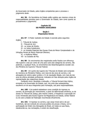 do Governador do Estado, pelos órgãos competentes para o processo e
julgamento deste.
Art. 96 - Os Secretários de Estado estão sujeitos aos mesmos crimes de
responsabilidade previstos para o Governador do Estado, bem como quanto ao
procedimento e julgamento.
Capítulo III
DO PODER JUDICIÁRIO
Seção I
Disposições Gerais
Art. 97 - O Poder Judiciário do Estado é exercido pelos seguintes
órgãos:
I - Tribunal de Justiça;
II - Tribunal do Júri;
III - os Juízes de Direito;
IV - os Juízes Substitutos;
V - os Juizados Especiais das Causas Cíveis de Menor Complexidade e de
Infrações Penais de Menor Potencial Ofensivo;
VI - a Auditoria Militar;
VII - os Juizados de Paz.
Art. 98 - Os vencimentos dos magistrados serão fixados com diferença
não-superior a dez por cento de uma para outra das categorias da carreira, não
podendo, a qualquer título, os vencimentos dos Desembargadores exceder aos
dos Ministros do Supremo Tribunal Federal.
Art. 99 - Um quinto dos lugares dos Tribunais do Estado será composto
de membros do Ministério Público, com mais de dez anos de carreira, e de
advogados de notório saber jurídico e 31 de reputação ilibada, com mais de dez
anos de efetiva atividade profissional, indicados em lista sêxtupla pelos órgãos de
representação das respectivas classes.
Parágrafo único. Recebida a indicação, o Tribunal formará lista tríplice,
enviando-a ao Governador do Estado, que, nos vinte dias subseqüentes,
escolherá um de seus integrantes para nomeação, sob pena responsabilidade.
Art. 100 - A lei poderá estabelecer como condição de ingresso na
carreira, de promoção por merecimento, a partir de determinada entrância, ou de
acesso no Tribunal de Justiça, pelo mesmo critério, a freqüência e aprovação em
curso ministrado pela Escola Superior da Magistratura do Estado, similar federal
ou de outra unidade da Federação reconhecida oficialmente.
Art. 101 - O ingresso na carreira, cujo cargo inicial será o de juiz
Substituto, dar-se-á através de concurso público de provas e títulos, com a
participação da Ordem dos Advogados do Brasil, em todas as suas fases,
obedecendo-se, nas nomeações, à ordem de classificação.
 