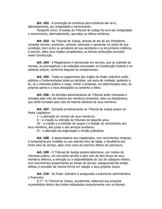 Art. 102 - A promoção de entrância para entrância dar-se-á,
alternadamente, por antigüidade e merecimento.
Parágrafo único. O acesso ao Tribunal de Justiça far-se-á por antigüidade
e merecimento, alternadamente, apurados na última entrância.
Art. 103 - Ao Tribunal de Justiça, através de ato do seu Presidente,
compete nomear, promover, remover, permutar e aposentar os Juízes de sua
jurisdição, bem como os servidores de sua secretaria e os de primeira instância,
e exercer, pelos seus órgãos competentes, as demais atribuições previstas
nesta Constituição.
Art. 104 - A Magistratura é estruturada em carreira, que se submete às
normas, às prerrogativas e às vedações enunciadas na Constituição Federal e no
estatuto próprio, conforme dispuser lei complementar.
Art. 105 - Todos os julgamentos dos órgãos do Poder Judiciário serão
públicos e fundamentadas todas as decisões, sob pena de nulidade, podendo a
lei, se o interesse público o exigir, limitar a presença, em determinados atos, às
próprias partes e a seus advogados ou somente a estes.
Art. 106 - As decisões administrativas do Tribunal serão motivadas e
tomadas pelo voto da maioria dos membros presentes, salvo as disciplinares,
que serão tomadas pelo voto da maioria absoluta de seus membros.
Art. 107 - Compete privativamente ao Tribunal de Justiça propor ao
Poder Legislativo:
I - a alteração do número de seus membros;
II - a criação ou extinção de tribunais de segundo grau;
III - a criação e a extinção de cargos e a fixação de vencimentos dos
seus membros, dos juízes e dos serviços auxiliares;
IV - a alteração da organização e divisão judiciárias.
Art. 108 - A aposentadoria dos magistrados, com vencimentos integrais,
é compulsória por invalidez ou aos setenta anos de idade, e facultativa aos
trinta anos de serviço, após cinco anos de exercício efetivo de judicatura.
Art. 109 - O Tribunal de Justiça poderá determinar, por motivo de
interesse publico, em escrutínio secreto e pelo voto de dois terços de seus
membros efetivos, a remoção ou a disponibilidade de Juiz de categoria inferior,
com vencimentos proporcionais ao tempo de serviço, assegurando-lhe ampla
defesa, e proceder da mesma forma em relação a seus próprios Juízes.
Art. 110 - Ao Poder Judiciário é assegurada a autonomia administrativa
e financeira.
§ 1º - O Tribunal de Justiça, anualmente, elaborará sua proposta
orçamentária dentro dos limites estipulados conjuntamente com os demais
 