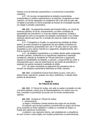 Poderes na lei de diretrizes orçamentárias e a encaminhará à Assembléia
Legislativa.
§ 2º - Os recursos correspondentes às dotações orçamentárias,
compreendidos os créditos suplementares e os especiais, consignados ao Poder
Judiciário, ser-lhe-ão repassados em duodécimos até o dia vinte de cada mês,
corrigidas as parcelas na mesma proporção do excesso de arrecadação apurado
em relação à previsão orçamentária.
Art. 111 - Os pagamentos devidos pela Fazenda Pública, em virtude de
sentença judiciária, far-se-ão, exclusivamente, na ordem cronológica de
apresentação dos precatórios e à conta dos créditos respectivos, proibida a
designação de casos ou de pessoas nas dotações orçamentárias e nos créditos
adicionais abertos para esse fim, à exceção dos casos de crédito de natureza
alimentícia.
§ 1º - É obrigatória a inclusão, no orçamento das entidades de direito
público, da verba necessária ao pagamento dos seus débitos constantes em
precatórios judiciários apresentados até o dia 1º de julho, data em que terão
atualizados os seus valores, fazendo-se o pagamento, obrigatoriamente, até o
final do exercício seguinte.
§ 2º - As dotações orçamentárias e os créditos abertos serão consignados
ao Poder Judiciário, recolhendo-se as importâncias respectivas à repartição
competente, cabendo ao Presidente do Tribunal determinar o pagamento,
segundo as possibilidades de depósito, e autorizar, a requerimento do credor e,
exclusivamente para o caso de preterimento do seu direito de precedência, o
seqüestro da quantia necessária à satisfação do débito.
§ 3º - As verbas necessárias ao pagamento dos precatórios não se
incluem nas dotações orçamentárias destinadas ao Poder Judiciário.
Art. 112 - O expediente forense ficará aberto ao povo, entre oito e
dezoito horas, vedando-se, qualquer que seja a justificativa, a redução desse
período de atendimento.
Seção II
Do Tribunal de Justiça
Art. 113 - O Tribunal de Justiça, com sede na capital e jurisdição em todo
o território estadual, compor-se-á de Desembargadores, em número que a lei
fixar, investidos ou promovidos de acordo com as normas constitucionais
vigentes.
Art. 114 - Compete ao Tribunal de Justiça:
I - privativamente:
a) eleger o Presidente e demais titulares dos cargos de sua direção;
b) organizar seus serviços auxiliares, provendo-lhes os cargos nos termos
da lei, propondo ao Poder Legislativo a criação ou a extinção de cargos e a
fixação dos respectivos vencimentos;
c) elaborar o seu regimento interno, nele estabelecendo a competência
de suas Turmas e outros órgãos com funções jurisdicionais ou administrativas;
 