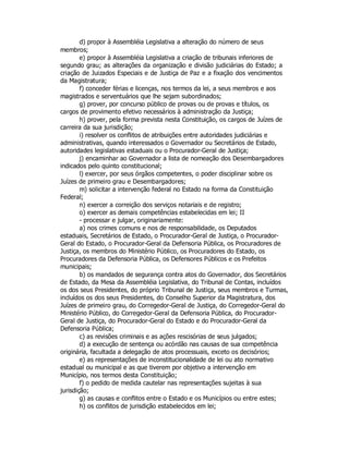 d) propor à Assembléia Legislativa a alteração do número de seus
membros;
e) propor à Assembléia Legislativa a criação de tribunais inferiores de
segundo grau; as alterações da organização e divisão judiciárias do Estado; a
criação de Juizados Especiais e de Justiça de Paz e a fixação dos vencimentos
da Magistratura;
f) conceder férias e licenças, nos termos da lei, a seus membros e aos
magistrados e serventuários que lhe sejam subordinados;
g) prover, por concurso público de provas ou de provas e títulos, os
cargos de provimento efetivo necessários à administração da Justiça;
h) prover, pela forma prevista nesta Constituição, os cargos de Juízes de
carreira da sua jurisdição;
i) resolver os conflitos de atribuições entre autoridades judiciárias e
administrativas, quando interessados o Governador ou Secretários de Estado,
autoridades legislativas estaduais ou o Procurador-Geral de Justiça;
j) encaminhar ao Governador a lista de nomeação dos Desembargadores
indicados pelo quinto constitucional;
l) exercer, por seus órgãos competentes, o poder disciplinar sobre os
Juízes de primeiro grau e Desembargadores;
m) solicitar a intervenção federal no Estado na forma da Constituição
Federal;
n) exercer a correição dos serviços notariais e de registro;
o) exercer as demais competências estabelecidas em lei; II
- processar e julgar, originariamente:
a) nos crimes comuns e nos de responsabilidade, os Deputados
estaduais, Secretários de Estado, o Procurador-Geral de Justiça, o Procurador-
Geral do Estado, o Procurador-Geral da Defensoria Pública, os Procuradores de
Justiça, os membros do Ministério Público, os Procuradores do Estado, os
Procuradores da Defensoria Pública, os Defensores Públicos e os Prefeitos
municipais;
b) os mandados de segurança contra atos do Governador, dos Secretários
de Estado, da Mesa da Assembléia Legislativa, do Tribunal de Contas, incluídos
os dos seus Presidentes, do próprio Tribunal de Justiça, seus membros e Turmas,
incluídos os dos seus Presidentes, do Conselho Superior da Magistratura, dos
Juízes de primeiro grau, do Corregedor-Geral de Justiça, do Corregedor-Geral do
Ministério Público, do Corregedor-Geral da Defensoria Pública, do Procurador-
Geral de Justiça, do Procurador-Geral do Estado e do Procurador-Geral da
Defensoria Pública;
c) as revisões criminais e as ações rescisórias de seus julgados;
d) a execução de sentença ou acórdão nas causas de sua competência
originária, facultada a delegação de atos processuais, exceto os decisórios;
e) as representações de inconstitucionalidade de lei ou ato normativo
estadual ou municipal e as que tiverem por objetivo a intervenção em
Município, nos termos desta Constituição;
f) o pedido de medida cautelar nas representações sujeitas à sua
jurisdição;
g) as causas e conflitos entre o Estado e os Municípios ou entre estes;
h) os conflitos de jurisdição estabelecidos em lei;
 