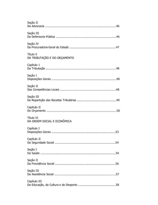 Seção II
Da Advocacia .................................................................................46
Seção III
Da Defensoria Pública .....................................................................46
Seção IV
Da Procuradoria-Geral do Estado .....................................................47
Título V
DA TRIBUTAÇÃO E DO ORÇAMENTO
Capítulo 1
Da Tributação ................................................................................48
Seção I
Disposições Gerais ..........................................................................48
Seção II
Das Competências Locais ................................................................48
Seção III
Da Repartição das Receitas Tributárias .............................................49
Capítulo II
Do Orçamento ................................................................................50
Título VI
DA ORDEM SOCIAL E ECONÔMICA
Capítulo I
Disposições Gerais .........................................................................53
Capítulo II
Da Seguridade Social .....................................................................54
Seção I
Da Saúde ......................................................................................54
Seção II
Da Previdência Social .....................................................................56
Seção III
Da Assistência Social ......................................................................57
Capítulo III
Da Educação, da Cultura e do Desporto ...........................................58
 