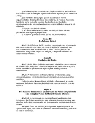 i) os habeascorpus e os habeas data, impetrados contra autoridades ou
funcionários cujos atos estejam sujeitos diretamente à jurisdição do Tribunal de
Justiça;
j) os mandados de injunção, quando a ausência de norma
regulamentadora de competência do Governador ou da Mesa da Assembléia
Legislativa tornar inviável o exercício dos direitos e das liberdades
constitucionais e das prerrogativas inerentes à nacionalidade, à soberania e à
cidadania;
III - julgar, em grau de recurso:
a) as causas decididas em primeira instância, na forma das leis
processuais e de organização judiciária;
b) as demais questões sujeitas, por lei, à sua competência.
Seção III
Do Tribunal do Júri
Art. 115 - O Tribunal do Júri, que terá competência para o julgamento
dos crimes dolosos contra a vida, na forma da legislação processual, tem
funcionamento na sede de cada comarca, com a composição que a lei
determinar, assegurados o sigilo das votações, a amplitude de defesa e a
soberania dos vereditos.
Seção IV
Dos Juízes de Direito
Art. 116 - Os Juízes de Direito, exercendo a jurisdição comum estadual
de primeiro grau, integram a carreira da Magistratura, nas comarcas e juízos,
com a competência que as leis de organização e divisão judiciárias
determinarem.
Art. 117 - Para dirimir conflitos fundiários, o Tribunal de Justiça
designará Juízes de entrância especial, com competência exclusiva para tais
questões.
Parágrafo único. No exercício da atividade, o Juiz poderá, se reputar
necessário à eficiência da prestação jurisdicional, deslocar-se até o local dos
conflitos.
Seção V
Dos Juizados Especiais das Causas Cíveis de Menor Complexidade
e de Infrações Penais de Menor Potencial Ofensivo
Art. 118 - A competência e a composição dos juizados especiais,
incluídos as dos órgãos competentes para o julgamento dos recursos de suas
decisões, serão determinadas pelas leis de organização e divisão judiciárias do
Estado.
Parágrafo único. Na composição dos juizados especiais poderão ser
aproveitados leigos, recrutados de preferência na comunidade local, para atuar
na fase de conciliação.
 