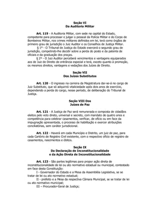 Seção VI
Da Auditoria Militar
Art. 119 - A Auditoria Militar, com sede na capital do Estado,
competente para processar e julgar o pessoal da Polícia Militar e do Corpo de
Bombeiros Militar, nos crimes militares definidos em lei, terá como órgãos de
primeiro grau de jurisdição o Juiz Auditor e os Conselhos de Justiça Militar.
§ 1º - O Tribunal de Justiça do Estado exercerá o segundo grau de
jurisdição, competindo-lhe decidir sobre a perda do posto e da patente de
oficiais e da graduação dos praças.
§ 2º - O Juiz Auditor perceberá vencimentos e vantagens equiparados
aos de Juiz de Direito de entrância especial e terá, exceto quanto à promoção,
os mesmos direitos, vantagens e vedações dos Juízes de Direito.
Seção VII
Dos Juízes Substitutos
Art. 120 - O ingresso na carreira da Magistratura dar-se-á no cargo de
Juiz Substituto, que só adquirirá vitaliciedade após dois anos de exercício,
dependendo a perda do cargo, nesse período, de deliberação do Tribunal de
Justiça.
Seção VIII Dos
Juízes de Paz
Art. 121 - A Justiça de Paz será remunerada e composta de cidadãos
eleitos pelo voto direto, universal e secreto, com mandato de quatro anos e
competência para celebrar casamentos, verificar, de ofício ou em face da
impugnação apresentada, o processo de habilitação e exercer atribuições
conciliatórias, sem caráter jurisdicional.
Art. 122 - Haverá em cada Município e Distrito, um juiz de paz, para
cada Cartório de Registro Civil existente, com o respectivo ofício de registro de
casamentos, nascimentos e óbitos.
Seção IX
Da Declaração de Inconstitucionalidade
e da Ação Direta de Inconstitucionalidade
Art. 123 - São partes legítimas para propor ação direta de
inconstitucionalidade de lei ou ato normativo estadual ou municipal, contestado
em face desta Constituição:
I - Governador do Estado e a Mesa da Assembléia Legislativa, se se
tratar de lei ou ato normativo estadual;
II - prefeito e a Mesa da respectiva Câmara Municipal, se se tratar de lei
ou ato normativo municipal;
III – Procurador-Geral de Justiça;
 