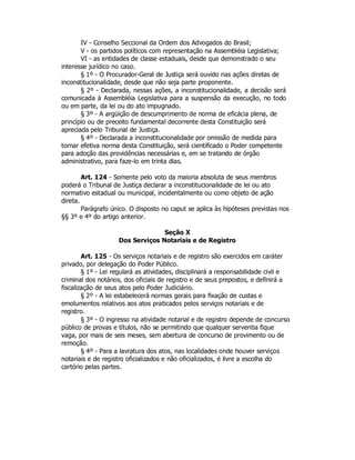 IV - Conselho Seccional da Ordem dos Advogados do Brasil;
V - os partidos políticos com representação na Assembléia Legislativa;
VI - as entidades de classe estaduais, desde que demonstrado o seu
interesse jurídico no caso.
§ 1º - O Procurador-Geral de Justiça será ouvido nas ações diretas de
inconstitucionalidade, desde que não seja parte proponente.
§ 2º - Declarada, nessas ações, a inconstitucionalidade, a decisão será
comunicada à Assembléia Legislativa para a suspensão da execução, no todo
ou em parte, da lei ou do ato impugnado.
§ 3º - A argüição de descumprimento de norma de eficácia plena, de
princípio ou de preceito fundamental decorrente desta Constituição será
apreciada pelo Tribunal de Justiça.
§ 4º - Declarada a inconstitucionalidade por omissão de medida para
tornar efetiva norma desta Constituição, será cientificado o Poder competente
para adoção das providências necessárias e, em se tratando de órgão
administrativo, para faze-lo em trinta dias.
Art. 124 - Somente pelo voto da maioria absoluta de seus membros
poderá o Tribunal de Justiça declarar a inconstitucionalidade de lei ou ato
normativo estadual ou municipal, incidentalmente ou como objeto de ação
direta.
Parágrafo único. O disposto no caput se aplica às hipóteses previstas nos
§§ 3º e 4º do artigo anterior.
Seção X
Dos Serviços Notariais e de Registro
Art. 125 - Os serviços notariais e de registro são exercidos em caráter
privado, por delegação do Poder Público.
§ 1º - Lei regulará as atividades, disciplinará a responsabilidade civil e
criminal dos notários, dos oficiais de registro e de seus prepostos, e definirá a
fiscalização de seus atos pelo Poder Judiciário.
§ 2º - A lei estabelecerá normas gerais para fixação de custas e
emolumentos relativos aos atos praticados pelos serviços notariais e de
registro.
§ 3º - O ingresso na atividade notarial e de registro depende de concurso
público de provas e títulos, não se permitindo que qualquer serventia fique
vaga, por mais de seis meses, sem abertura de concurso de provimento ou de
remoção.
§ 4º - Para a lavratura dos atos, nas localidades onde houver serviços
notariais e de registro oficializados e não oficializados, é livre a escolha do
cartório pelas partes.
 