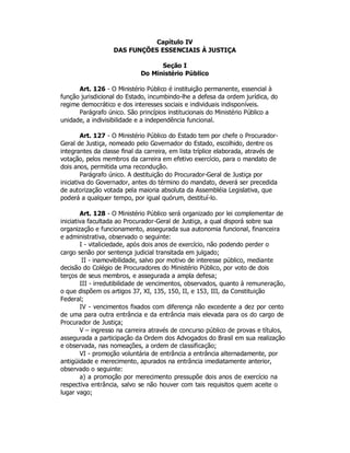 Capítulo IV
DAS FUNÇÕES ESSENCIAIS À JUSTIÇA
Seção I
Do Ministério Público
Art. 126 - O Ministério Público é instituição permanente, essencial à
função jurisdicional do Estado, incumbindo-lhe a defesa da ordem jurídica, do
regime democrático e dos interesses sociais e individuais indisponíveis.
Parágrafo único. São princípios institucionais do Ministério Público a
unidade, a indivisibilidade e a independência funcional.
Art. 127 - O Ministério Público do Estado tem por chefe o Procurador-
Geral de Justiça, nomeado pelo Governador do Estado, escolhido, dentre os
integrantes da classe final da carreira, em lista tríplice elaborada, através de
votação, pelos membros da carreira em efetivo exercício, para o mandato de
dois anos, permitida uma recondução.
Parágrafo único. A destituição do Procurador-Geral de Justiça por
iniciativa do Governador, antes do término do mandato, deverá ser precedida
de autorização votada pela maioria absoluta da Assembléia Legislativa, que
poderá a qualquer tempo, por igual quórum, destituí-lo.
Art. 128 - O Ministério Público será organizado por lei complementar de
iniciativa facultada ao Procurador-Geral de Justiça, a qual disporá sobre sua
organização e funcionamento, assegurada sua autonomia funcional, financeira
e administrativa, observado o seguinte:
I - vitaliciedade, após dois anos de exercício, não podendo perder o
cargo senão por sentença judicial transitada em julgado;
II - inamovibilidade, salvo por motivo de interesse público, mediante
decisão do Colégio de Procuradores do Ministério Público, por voto de dois
terços de seus membros, e assegurada a ampla defesa;
III - irredutibilidade de vencimentos, observados, quanto à remuneração,
o que dispõem os artigos 37, XI, 135, 150, II, e 153, III, da Constituição
Federal;
IV - vencimentos fixados com diferença não excedente a dez por cento
de uma para outra entrância e da entrância mais elevada para os do cargo de
Procurador de Justiça;
V – ingresso na carreira através de concurso público de provas e títulos,
assegurada a participação da Ordem dos Advogados do Brasil em sua realização
e observada, nas nomeações, a ordem de classificação;
VI - promoção voluntária de entrância a entrância alternadamente, por
antigüidade e merecimento, apurados na entrância imediatamente anterior,
observado o seguinte:
a) a promoção por merecimento pressupõe dois anos de exercício na
respectiva entrância, salvo se não houver com tais requisitos quem aceite o
lugar vago;
 