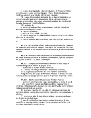 b) no caso de antigüidade, o Conselho Superior do Ministério Público
somente poderá recusar o mais antigo pelo voto de dois terços dos seus
membros, repetindo-se a votação até fixar-se a indicação;
VII - acesso à Procuradoria de Justiça dar-se-á por antigüidade e por
merecimento, alternadamente , apurados na última entrância, somente
podendo ser recusado o mais antigo pela maioria absoluta dos membros do
Conselho Superior do Ministério Público;
VIII - vedação de:
a) receber, a qualquer título ou sob qualquer pretexto, honorários,
percentagens e custas processuais;
b) exercer a advocacia;
c) participar de sociedade comercial;
d) exercer, ainda que em disponibilidade, qualquer outra função pública,
salvo uma de magistério;
e) exercer atividade político-partidária, salvo nas exceções previstas em
lei.
Art. 129 - Ao Ministério Público serão reservadas instalações condignas
nas dependências dos fóruns, podendo a instalação das Promotorias de Justiça
e serviços auxiliares se dar em prédios sob sua administração junto aos edifícios
forenses.
Art. 130 - Ministério Público elaborará sua proposta orçamentária dentro
dos limites estabelecidos na lei de diretrizes orçamentárias, aplicado o disposto
nos §§ 1º e 2º do art. 110, desta Constituição.
Art. 131 - Compete privativamente ao Ministério Público propor à
Assembléia Legislativa, através de projeto de lei:
I - a alteração do número de seus membros;
II - a criação e a extinção de cargos e de serviços auxiliares;
III - a fixação dos vencimentos dos seus membros e servidores.
Parágrafo único. Os cargos do Ministério Público e os de seus serviços
auxiliares serão providos por concurso público de provas e de provas e títulos.
Art. 132 - São funções institucionais do Ministério Público:
I - promover, privativamente, a ação penal pública, na forma da lei; II
- zelar pelo efetivo respeito dos Poderes públicos e dos serviços de
relevância pública aos direitos assegurados nesta Constituição, promovendo as
medidas necessárias à sua garantia;
III - promover inquérito civil e a ação civil pública para proteção do
patrimônio público e social, do meio ambiente e de outros interesses difusos e
coletivos;
IV - promover a ação de inconstitucionalidade e a representação para
fins de intervenção do Estado;
V - expedir notificações nos procedimentos administrativos de sua
competência, requisitando informações e documentos para instruí-los, nos
termos da respectiva lei complementar;
 