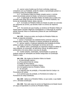 VI - exercer outras funções que lhe forem conferidas, desde que
compatíveis com sua finalidade, sendo-lhe vedada a representação judicial e a
consultoria jurídica de entidades públicas.
§ 1º - Ao Ministério Público do Estado compete exercer o controle
externo da atividade policial do Estado, na forma da lei complementar.
§ 2º - A legitimação do Ministério Público do Estado para as ações civis
previstas neste artigo não exclui as de terceiros, nas mesmas hipóteses, nos
termos da Constituição Federal, desta e das leis.
§ 3º - As funções do Ministério Público do Estado só podem ser exercidas
por integrantes da carreira, que deverão residir na comarca da respectiva
lotação.
§ 4º - No exercício de suas funções, os membros do Ministério Público do
Estado podem requisitar diligências investigatórias e a instauração de inquérito
policial, devendo indicar os fundamentos jurídicos de suas manifestações
processuais.
Art. 133 - Incluem-se ainda, nas funções do Ministério Público do
Estado, as seguintes atividades:
I - exercer a fiscalização dos estabelecimentos prisionais e dos que
abrigam idosos, menores, incapazes ou pessoas portadoras de deficiência;
II - aprovar registro e mudanças estatutárias das fundações de direito
público e privado, exercendo a fiscalização nos termos da lei civil;
III - deliberar sobre a participação em organismos estatais de defesa do
meio ambiente, do consumidor, do patrimônio cultural, de política penal e
penitenciária e de outros afetos a sua área de atuação;
IV - receber petições, reclamações, representações ou queixas de
qualquer pessoa por desrespeito aos direitos assegurados na Constituição
Federal e nesta.
Art. 134 - São órgãos do Ministério Público do Estado:
I - de administração superior:
a) a Procuradoria-Geral de Justiça;
b) Colégio de Procuradores;
c) Conselho Superior do Ministério Público;
d) a Corregedoria-Geral do Ministério Público;
II - de execução:
a) no segundo grau de jurisdição, o Procurador-Geral de Justiça e os
Procuradores de Justiça;
b) no primeiro grau de jurisdição, os Promotores de Justiça e os
Promotores de Justiça Substitutos.
Art. 135 – Aplica-se ao Ministério Público, no que couber, o que dispõe
o Ar t. 108 desta Constituição.
Art. 136 - Para cada cargo da carreira da Magistratura do Estado haverá
um cargo correspondente na carreira do Ministério Público.
 