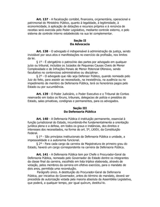 Art. 137 - A fiscalização contábil, financeira, orçamentária, operacional e
patrimonial do Ministério Público, quanto à legalidade, à legitimidade, à
economicidade, à aplicação de dotações e recursos próprios e à renúncia de
receitas será exercida pelo Poder Legislativo, mediante controle externo, e pelo
sistema de controle interno estabelecido na sua lei complementar.
Seção II
Da Advocacia
Art. 138 - O advogado é indispensável à administração da justiça, sendo
inviolável por seus atos e manifestações no exercício da profissão, nos limites
da lei.
§ 1º - É obrigatório o patrocínio das partes por advogado em qualquer
juízo ou tribunal, incluídos os Juizados de Pequenas Causas Cíveis de Menor
Complexidade e de Infrações Penais de Menor Potencial Ofensivo, sendo
facultativo no contencioso administrativo ou disciplinar.
§ 2º - O advogado que não seja Defensor Público, quando nomeado pelo
Juiz do feito, para assistir ao necessitado, na inexistência, na ausência ou no
impedimento de membro da Defensoria Pública, terá os honorários pagos pelo
Estado ou por sucumbência.
Art. 139 - O Poder Judiciário, o Poder Executivo e o Tribunal de Contas
reservarão em todos os fóruns, tribunais, delegacias de polícia e presídios do
Estado, salas privativas, condignas e permanentes, para os advogados.
Seção III
Da Defensoria Pública
Art. 140 - A Defensoria Pública é instituição permanente, essencial à
função jurisdicional do Estado, incumbindo-lhe fundamentalmente a orientação
jurídica plena e a defesa, em todos os graus e instâncias, dos direitos e
interesses dos necessitados, na forma do art. 5º, LXXIV, da Constituição
Federal.
§ 1º - São princípios institucionais da Defensoria Pública a unidade, a
impessoalidade e a autonomia funcional.
§ 2º - Para cada cargo da carreira da Magistratura de primeiro grau do
Estado, haverá um cargo correspondente na carreira da Defensoria Pública.
Art. 141 - A Defensoria Pública tem por Chefe o Procurador-Geral da
Defensoria Pública, nomeado pelo Governador do Estado dentre os integrantes
da classe final da carreira, escolhido em lista tríplice elaborada, através de
votação, pelos membros da carreira em efetivo exercício, para o mandato de
dois anos, permitida uma recondução.
Parágrafo único. A destituição do Procurador-Geral da Defensoria
Pública, por iniciativa do Governador, antes do término do mandato, deverá ser
precedida de autorização votada pela maioria absoluta da Assembléia Legislativa,
que poderá, a qualquer tempo, por igual quórum, destituí-lo.
 
