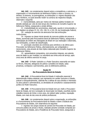 Art. 142 - Lei complementar disporá sobre a competência, a estrutura, a
organização e o funcionamento da Defensoria Pública e sobre a carreira, os
direitos, os deveres, as prerrogativas, as atribuições e o regime disciplinar dos
seus membros, os quais deverão residir na comarca da respectiva lotação,
observado o seguinte:
I - inamovibilidade, salvo por motivo de interesse público fundado em
decisão adotada por voto de dois terços dos membros do Conselho Superior da
Defensoria Pública, assegurada a ampla defesa;
II - irredutibilidade de vencimentos, observado, quanto à remuneração, o
que dispõem os artigos 37, XI, 135, 150, II, e 153, III, da Constituição Federal;
III - vedação do exercício da advocacia fora das atribuições
institucionais;
IV - ingresso na classe inicial através de concurso público de provas e
títulos, promovido pela Procuradoria-Geral da Defensoria Pública, assegurada a
participação da Ordem dos Advogados do Brasil em sua realização e observada,
nas nomeações, a ordem de classificação;
V - promoção voluntária de entrância para entrância e da última para
Procurador da Defensoria Pública, alternadamente, por antigüidade e
merecimento, esta através de lista tríplice elaborada pelo Conselho Superior da
Defensoria Pública;
VI - aposentadoria compulsória, com proventos integrais, aos setenta
anos de idade ou por invalidez; ou voluntária aos trinta anos de serviço, após
cinco anos de efetivo exercício no cargo.
Art. 143 - O Poder Judiciário e o Poder Executivo reservarão em todos
os fóruns, tribunais, delegacias de polícia e presídios do Estado, salas
privativas, condignas e permanentes, para os defensores públicos.
Seção IV
Da Procuradoria-Geral do Estado
Art. 144 - A Procuradoria-Geral do Estado é instituição essencial à
Administração Pública estadual, que representa em caráter exclusivo o Estado,
judicial e extrajudicialmente, cabendo-lhe a defesa de seus direitos e interesses
na área judicial e administrativa, as atividades de consultoria e assessoramento
jurídico do Poder Executivo.
Art. 145 - A Procuradoria-Geral do Estado tem por chefe o Procurador-
Geral do Estado, de livre nomeação do Governador do Estado, escolhido dentre
cidadãos maiores de trinta e cinco anos, de notável saber jurídico, reputação
ilibada, com mais de dez anos de prática profissional.
Art. 146 - Lei complementar disporá sobre a organização, as atribuições
e o funcionamento da Procuradoria-Geral do Estado e sobre o Estatuto dos
Procuradores do Estado, com observância do seguinte:
I - ingresso nos cargos iniciais da carreira de Procurador do Estado, por
concurso público de provas e títulos, realizado perante comissão composta por
Procuradores do Estado, sob a Presidência do Procurador-Geral, assegurada a
 