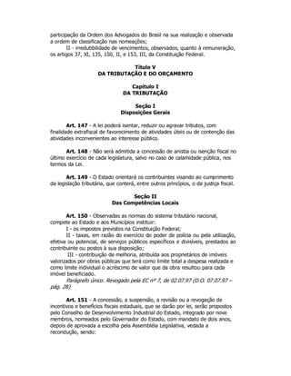 participação da Ordem dos Advogados do Brasil na sua realização e observada
a ordem de classificação nas nomeações;
II - irredutibilidade de vencimentos, observados, quanto à remuneração,
os artigos 37, XI, 135, 150, II, e 153, III, da Constituição Federal.
Título V
DA TRIBUTAÇÃO E DO ORÇAMENTO
Capítulo I
DA TRIBUTAÇÃO
Seção I
Disposições Gerais
Art. 147 - A lei poderá isentar, reduzir ou agravar tributos, com
finalidade extrafiscal de favorecimento de atividades úteis ou de contenção das
atividades inconvenientes ao interesse público.
Art. 148 - Não será admitida a concessão de anistia ou isenção fiscal no
último exercício de cada legislatura, salvo no caso de calamidade pública, nos
termos da Lei.
Art. 149 - O Estado orientará os contribuintes visando ao cumprimento
da legislação tributária, que conterá, entre outros princípios, o da justiça fiscal.
Seção II
Das Competências Locais
Art. 150 - Observadas as normas do sistema tributário nacional,
compete ao Estado e aos Municípios instituir:
I - os impostos previstos na Constituição Federal;
II - taxas, em razão do exercício do poder de polícia ou pela utilização,
efetiva ou potencial, de serviços públicos específicos e divisíveis, prestados ao
contribuinte ou postos à sua disposição;
III - contribuição de melhoria, atribuída aos proprietários de imóveis
valorizados por obras públicas que terá como limite total a despesa realizada e
como limite individual o acréscimo de valor que da obra resultou para cada
imóvel beneficiado.
Parágrafo único. Revogado pela EC nº 7, de 02.07.97 (D.O. 07.07.97 –
pág. 28)
Art. 151 - A concessão, a suspensão, a revisão ou a revogação de
incentivos e benefícios fiscais estaduais, que se darão por lei, serão propostos
pelo Conselho de Desenvolvimento Industrial do Estado, integrado por nove
membros, nomeados pelo Governador do Estado, com mandato de dois anos,
depois de aprovada a escolha pela Assembléia Legislativa, vedada a
recondução, sendo:
 
