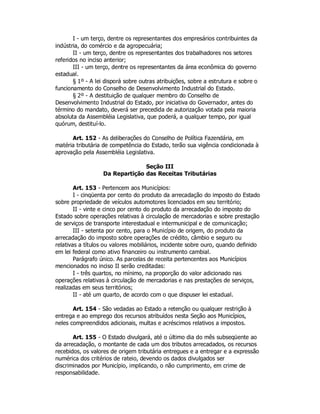 I - um terço, dentre os representantes dos empresários contribuintes da
indústria, do comércio e da agropecuária;
II - um terço, dentre os representantes dos trabalhadores nos setores
referidos no inciso anterior;
III - um terço, dentre os representantes da área econômica do governo
estadual.
§ 1º - A lei disporá sobre outras atribuições, sobre a estrutura e sobre o
funcionamento do Conselho de Desenvolvimento Industrial do Estado.
§ 2º - A destituição de qualquer membro do Conselho de
Desenvolvimento Industrial do Estado, por iniciativa do Governador, antes do
término do mandato, deverá ser precedida de autorização votada pela maioria
absoluta da Assembléia Legislativa, que poderá, a qualquer tempo, por igual
quórum, destituí-lo.
Art. 152 - As deliberações do Conselho de Política Fazendária, em
matéria tributária de competência do Estado, terão sua vigência condicionada à
aprovação pela Assembléia Legislativa.
Seção III
Da Repartição das Receitas Tributárias
Art. 153 - Pertencem aos Municípios:
I - cinqüenta por cento do produto da arrecadação do imposto do Estado
sobre propriedade de veículos automotores licenciados em seu território;
II - vinte e cinco por cento do produto da arrecadação do imposto do
Estado sobre operações relativas à circulação de mercadorias e sobre prestação
de serviços de transporte interestadual e intermunicipal e de comunicação;
III - setenta por cento, para o Município de origem, do produto da
arrecadação do imposto sobre operações de crédito, câmbio e seguro ou
relativas a títulos ou valores mobiliários, incidente sobre ouro, quando definido
em lei federal como ativo financeiro ou instrumento cambial.
Parágrafo único. As parcelas de receita pertencentes aos Municípios
mencionados no inciso II serão creditadas:
I - três quartos, no mínimo, na proporção do valor adicionado nas
operações relativas à circulação de mercadorias e nas prestações de serviços,
realizadas em seus territórios;
II - até um quarto, de acordo com o que dispuser lei estadual.
Art. 154 - São vedadas ao Estado a retenção ou qualquer restrição à
entrega e ao emprego dos recursos atribuídos nesta Seção aos Municípios,
neles compreendidos adicionais, multas e acréscimos relativos a impostos.
Art. 155 - O Estado divulgará, até o último dia do mês subseqüente ao
da arrecadação, o montante de cada um dos tributos arrecadados, os recursos
recebidos, os valores de origem tributária entregues e a entregar e a expressão
numérica dos critérios de rateio, devendo os dados divulgados ser
discriminados por Município, implicando, o não cumprimento, em crime de
responsabilidade.
 