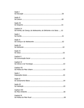 Seção I
Da Educação ..................................................................................58
Seção II
Da Cultura .....................................................................................60
Seção III
Do Desporto ..................................................................................61
Capítulo IV
Da Família, da Criança, do Adolescente, do Deficiente e do Idoso ......61
Seção I
Da Família ......................................................................................61
Seção II
Da Criança e do Adolescente ............................................................62
Seção III
Do Deficiente ...................................................................................62
Seção IV
Do Idoso ..........................................................................................63
Capítulo V
Da Comunicação Social ......................................................................63
Capítulo VI
Da Ciência e da Tecnologia .................................................................63
Capítulo VII
Da Política do Meio Urbano .................................................................63
Seção I
Disposições Gerais .............................................................................63
Seção II
Do Saneamento Básico .......................................................................64
Seção III
Da Habitação .....................................................................................65
Capítulo VIII
Do Meio Ambiente ..............................................................................66
Capitulo IX
Da Política do Meio Rural .....................................................................68
 
