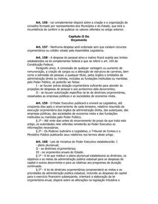Art. 156 - Lei complementar disporá sobre a criação e a organização de
conselho formado por representantes dos Municípios e do Estado, que terá a
incumbência de conferir e de publicar os valores referidos no artigo anterior.
Capítulo II Do
Orçamento
Art. 157 - Nenhuma despesa será ordenada sem que existam recursos
orçamentários ou crédito votado pela Assembléia Legislativa.
Art. 158 - A despesa do pessoal ativo e inativo ficará sujeita aos limites
estabelecidos na lei complementar federal a que se refere o art. 169 da
Constituição Federal.
Parágrafo único. A concessão de qualquer vantagem ou aumento de
remuneração, a criação de cargos ou a alteração de estrutura de carreiras, bem
como a admissão de pessoal, a qualquer título, pelos órgãos e entidades da
administração direta ou indireta, incluídas as fundações instituídas ou mantidas
pelo Poder Público, só poderão ser feitas:
I - se houver prévia dotação orçamentária suficiente para atender às
projeções de despesas de pessoal e aos acréscimos dela decorrentes;
II - se houver autorização específica na lei de diretrizes orçamentárias,
ressalvadas as empresas públicas e as sociedades de economia mista.
Art. 159 - O Poder Executivo publicará e enviará ao Legislativo, até
cinqüenta dias após o encerramento de cada bimestre, relatório resumido da
execução orçamentária dos órgãos da administração direta, das autarquias, das
empresas públicas, das sociedades de economia mista e das fundações
instituídas ou mantidas pelo Poder Público.
§ 1º - Até vinte dias antes do encerramento do prazo de que trata este
artigo, as autoridades nele referidas remeterão ao Poder Executivo as
informações necessárias.
§ 2º - Os Poderes Judiciário e Legislativo, o Tribunal de Contas e o
Ministério Público publicarão seus relatórios nos termos deste artigo.
Art. 160 - Leis de iniciativa do Poder Executivo estabelecerão: I
- plano plurianual;
II - as diretrizes orçamentárias;
III - os orçamentos anuais do Estado.
§ 1º - A lei que instituir o plano plurianual estabelecerá as diretrizes, os
objetivos e as metas da administração pública estadual para as despesas de
capital e outras decorrentes e para as relativas aos programas de duração
continuada.
§ 2º - A lei de diretrizes orçamentárias compreenderá as metas e as
prioridades da administração pública estadual, incluindo as despesas de capital
para o exercício financeiro subseqüente, orientará a elaboração da lei
orçamentária anual, disporá sobre as alterações na legislação tributária e
 