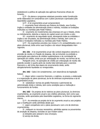 estabelecerá a política de aplicação das agências financeiras oficiais de
fomento.
§ 3º - Os planos e programas estaduais previstos nesta Constituição
serão elaborados em consonância com o plano plurianual e apreciados pela
Assembléia Legislativa.
§ 4º - A lei orçamentária anual compreenderá:
I - orçamento fiscal referente aos Poderes do Estado, seus fundos,
órgãos e entidades da administração direta e indireta, incluídas as fundações
instituídas ou mantidas pelo Poder Público;
II - orçamento de investimentos das empresas em que o Estado, direta
ou indiretamente, detenha a maioria do capital social com direito a voto;
III - orçamento da seguridade social, abrangendo todas as entidades e
órgãos a ela vinculados, da administração direta e indireta, bem como os
fundos e fundações instituídas ou mantidas pelo Poder Público.
§ 5º - Os orçamentos previstos nos incisos I e II, compatibilizados com o
plano plurianual, terão entre suas funções a de reduzir desigualdades inter-
regionais.
Art. 161 - A lei orçamentária anual não conterá dispositivo estranho à
previsão da receita e à fixação de despesa, não se incluindo na proibição a
autorização para abertura de créditos suplementares e de contratação de
operações de crédito, ainda que por antecipação de receita, nos termos da lei.
Parágrafo único. As operações de crédito por antecipação de receita não
poderão exceder à quarta parte da receita total estimada para o exercício
financeiro e, até trinta dias depois do encerramento deste, serão
obrigatoriamente liquidadas ou renegociadas.
Art. 162 - Cabe à lei complementar, com observância da legislação
federal:
I - dispor sobre o exercício financeiro, a vigência, os prazos, a elaboração
e a organização do plano plurianual, da lei de diretrizes orçamentarias e da lei
orçamentária anual;
II - estabelecer normas de gestão financeira e patrimonial da
administração direta e indireta, bem como condições para a instituição e
funcionamento de fundos.
Art. 163 - Os projetos de lei relativos ao plano plurianual, às diretrizes
orçamentárias, ao orçamento anual e aos créditos adicionais, bem como suas
emendas, serão apreciados pela Assembléia Legislativa, na forma do regimento
interno.
§ 1º - As emendas ao projeto de lei do orçamento anual ou aos projetos
que o modifiquem serão admitidas desde que:
I - sejam compatíveis com o plano plurianual e com a lei de diretrizes
orçamentárias;
II - indiquem os recursos necessários, admitidos apenas os provenientes
de anulação de despesa, excluídas as que incidam sobre:
a) dotações para pessoal e seus encargos;
b) serviço da divida;
 