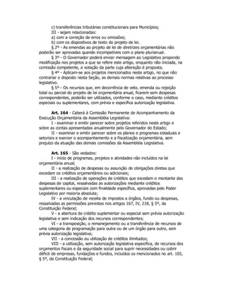 c) transferências tributárias constitucionais para Municípios;
III - sejam relacionadas:
a) com a correção de erros ou omissões;
b) com os dispositivos de texto do projeto de lei.
§ 2º - As emendas ao projeto de lei de diretrizes orçamentárias não
poderão ser aprovadas quando incompatíveis com o plano plurianual.
§ 3º - O Governador poderá enviar mensagem ao Legislativo propondo
modificação nos projetos a que se refere este artigo, enquanto não iniciada, na
comissão competente, a votação da parte cuja alteração é proposta.
§ 4º - Aplicam-se aos projetos mencionados neste artigo, no que não
contrariar o disposto nesta Seção, as demais normas relativas ao processo
legislativo.
§ 5º - Os recursos que, em decorrência de veto, emenda ou rejeição
total ou parcial do projeto de lei orçamentária anual, ficarem sem despesas
correspondentes, poderão ser utilizados, conforme o caso, mediante créditos
especiais ou suplementares, com prévia e específica autorização legislativa.
Art. 164 - Caberá à Comissão Permanente de Acompanhamento da
Execução Orçamentária da Assembléia Legislativa:
I - examinar e emitir parecer sobre projetos referidos neste artigo e
sobre as contas apresentadas anualmente pelo Governador do Estado;
II - examinar e emitir parecer sobre os planos e programas estaduais e
setoriais e exercer o acompanhamento e a fiscalização orçamentária, sem
prejuízo da atuação das demais comissões da Assembléia Legislativa.
Art. 165 - São vedados:
I - início de programas, projetos e atividades não incluídos na lei
orçamentária anual;
II - a realização de despesas ou assunção de obrigações diretas que
excedam os créditos orçamentários ou adicionais;
III - a realização de operações de créditos que excedam o montante das
despesas de capital, ressalvadas as autorizações mediante créditos
suplementares ou especiais com finalidade específica, aprovadas pelo Poder
Legislativo por maioria absoluta;
IV - a vinculação de receita de impostos a órgãos, fundo ou despesas,
ressalvadas as permissões previstas nos artigos 167, IV, 218, § 5º, da
Constituição Federal;
V - a abertura de crédito suplementar ou especial sem prévia autorização
legislativa e sem indicação dos recursos correspondentes;
VI - a transposição, o remanejamento ou a transferência de recursos de
uma categoria de programação para outra ou de um órgão para outro, sem
prévia autorização legislativa;
VII - a concessão ou utilização de créditos ilimitados;
VIII - a utilização, sem autorização legislativa especifica, de recursos dos
orçamentos fiscais e da seguridade social para suprir necessidades ou cobrir
déficit de empresas, fundações e fundos, incluídos os mencionados no art. 165,
§ 5º, da Constituição Federal;
 