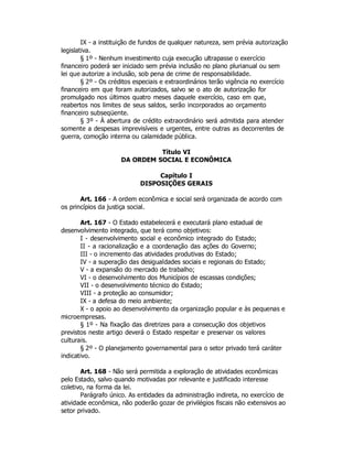 IX - a instituição de fundos de qualquer natureza, sem prévia autorização
legislativa.
§ 1º - Nenhum investimento cuja execução ultrapasse o exercício
financeiro poderá ser iniciado sem prévia inclusão no plano plurianual ou sem
lei que autorize a inclusão, sob pena de crime de responsabilidade.
§ 2º - Os créditos especiais e extraordinários terão vigência no exercício
financeiro em que foram autorizados, salvo se o ato de autorização for
promulgado nos últimos quatro meses daquele exercício, caso em que,
reabertos nos limites de seus saldos, serão incorporados ao orçamento
financeiro subseqüente.
§ 3º - À abertura de crédito extraordinário será admitida para atender
somente a despesas imprevisíveis e urgentes, entre outras as decorrentes de
guerra, comoção interna ou calamidade pública.
Título VI
DA ORDEM SOCIAL E ECONÔMICA
Capítulo I
DISPOSIÇÕES GERAIS
Art. 166 - A ordem econômica e social será organizada de acordo com
os princípios da justiça social.
Art. 167 - O Estado estabelecerá e executará plano estadual de
desenvolvimento integrado, que terá como objetivos:
I - desenvolvimento social e econômico integrado do Estado;
II - a racionalização e a coordenação das ações do Governo;
III - o incremento das atividades produtivas do Estado;
IV - a superação das desigualdades sociais e regionais do Estado;
V - a expansão do mercado de trabalho;
VI - o desenvolvimento dos Municípios de escassas condições;
VII - o desenvolvimento técnico do Estado;
VIII - a proteção ao consumidor;
IX - a defesa do meio ambiente;
X - o apoio ao desenvolvimento da organização popular e às pequenas e
microempresas.
§ 1º - Na fixação das diretrizes para a consecução dos objetivos
previstos neste artigo deverá o Estado respeitar e preservar os valores
culturais.
§ 2º - O planejamento governamental para o setor privado terá caráter
indicativo.
Art. 168 - Não será permitida a exploração de atividades econômicas
pelo Estado, salvo quando motivadas por relevante e justificado interesse
coletivo, na forma da lei.
Parágrafo único. As entidades da administração indireta, no exercício de
atividade econômica, não poderão gozar de privilégios fiscais não extensivos ao
setor privado.
 
