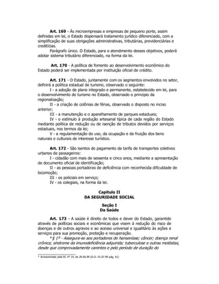 Art. 169 - Às microempresas e empresas de pequeno porte, assim
definidas em lei, o Estado dispensará tratamento jurídico diferenciado, com a
simplificação de suas obrigações administrativas, tributárias, previdenciárias e
creditícias.
Parágrafo único. O Estado, para o atendimento desses objetivos, poderá
adotar sistema tributário diferenciado, na forma da lei.
Art. 170 - A política de fomento ao desenvolvimento econômico do
Estado poderá ser implementada por instituição oficial de crédito.
Art. 171 - O Estado, juntamente com os segmentos envolvidos no setor,
definirá a política estadual de turismo, observado o seguinte:
I - a adoção de plano integrado e permanente, estabelecido em lei, para
o desenvolvimento do turismo no Estado, observado o principio da
regionalização;
II - a criação de colônias de férias, observado o disposto no inciso
anterior;
III - a manutenção e o aparelhamento de parques estaduais;
IV - o estímulo à produção artesanal típica de cada região do Estado
mediante política de redução ou de isenção de tributos devidos por serviços
estaduais, nos termos da lei;
V - a regulamentação do uso, da ocupação e da fruição dos bens
naturais e culturais de interesse turístico.
Art. 172 - São isentos do pagamento da tarifa de transportes coletivos
urbanos de passageiros:
I - cidadão com mais de sessenta e cinco anos, mediante a apresentação
de documento oficial de identificação;
II - as pessoas portadoras de deficiência com reconhecida dificuldade de
locomoção;
III - os policiais em serviço;
IV - os colegiais, na forma da lei.
Capítulo II
DA SEGURIDADE SOCIAL
Seção I
Da Saúde
Art. 173 - A saúde é direito de todos e dever do Estado, garantido
através de políticas sociais e econômicas que visem à redução do risco de
doenças e de outros agravos e ao acesso universal e igualitário às ações e
serviços para sua promoção, proteção e recuperação.
*§ 1º - Assegura-se aos portadores de hanseníase; câncer; doença renal
crônica; síndrome da imunodeficiência adquirida; tuberculose e outras moléstias,
desde que comprovadamente carentes e pelo período de duração do
* Acrescentado pela EC nº 14, de 29.06.99 (D.O. 01.07.99 pág. 01)
 
