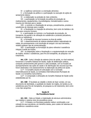 IV - a vigilância nutricional e a orientação alimentar;
V - a formulação da política e a participação na execução de ações de
saneamento básico;
VI - a colaboração na proteção do meio ambiente;
VII - a participação na formulação da política de produção de
medicamentos, equipamentos, imunobiológicos, hemoderivados e outros
insumos de interesse para a saúde;
VIII - o controle e a fiscalização de serviços, procedimentos, produtos e
substâncias de interesse para a saúde;
IX - a fiscalização e a inspeção de alimentos, bem como de bebidas e de
água para consumo humano;
X - a participação no controle e na fiscalização da produção, do
transporte, da guarda e da utilização de substâncias e produtos psicoativos,
tóxicos ou radioativos;
XI - a formação de recursos humanos na área de saúde;
XII - o desenvolvimento de sistema estadual público regionalizado de
coleta, de processamento e de transfusão de sangue e de seus derivados,
vedado qualquer tipo de comercialização;
XIII - a participação na formulação do plano referente à assistência
integral à saúde da mulher;
XIV - as disposições sobre a fiscalização e a regulamentação de remoção
de órgãos, tecidos e substâncias, para fins de transplante, de pesquisa e de
tratamento.
Art. 179 - Junto à direção do sistema único de saúde, no nível estadual,
funcionará o Conselho Estadual de Saúde, órgão de deliberação coletiva,
composto paritariamente pelo governo e pela sociedade, com as funções de
acompanhamento das ações de saúde e de distribuição dos recursos que lhes
forem destinados e de assessoramento na elaboração da política de saúde.
§ 1º - O Conselho atuará em articulação com a Comissão
Interinstitucional de Saúde, as Comissões Interinstitucionais Municipais de
Saúde e os Conselhos Comunitários.
§ 2º - A composição e atribuições do Conselho Estadual de Saúde serão
estabelecidas por lei.
Art. 180 - É facultado ao cidadão o direito de fazer constar, em seu
documento de identidade, a qualidade de doador de órgãos, de tecidos ou de
substâncias para fins de transplante, de pesquisa ou de tratamento, bem como
o seu tipo sangüíneo.
Seção II
Da Previdência Social
Art. 181 - Cabe ao Estado a implantação de estrutura administrativa
que viabilize o sistema único de previdência social.
§ 1º - O Estado e os Municípios poderão instituir contribuição a ser
cobrada de seus servidores, em benefício destes, para custeio de sistemas de
previdência e assistência social.
 