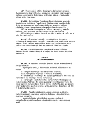 § 2º - Observados os critérios de compensação financeira entre os
diversos sistemas de previdência, é assegurada a contagem recíproca, para
efeito de aposentadoria, do tempo de contribuição pública e na atividade
privada rural e na urbana.
Art. 182 - Os Prefeitos e Vereadores são contribuintes e segurados
facultativos do Instituto de Previdência do Estado e, nessa condição, terão
direito aos serviços e aos benefícios prestados aos servidores públicos
estaduais, incluída a aposentadoria, observado o disposto no art. 31.
§ 1º - Ao término do mandato, os Prefeitos e Vereadores poderão
continuar como segurados, recolhendo em dobro as contribuições.
§ 2º - A lei disporá sobre a forma de inscrição, o período de carência e o
valor das contribuições.
Art. 183 - É vedada a instituição, pelos Municípios, de qualquer
modalidade de aposentadoria, de auxílio, de pensão ou de benefícios de natureza
previdenciária a Prefeitos, Vice-Prefeitos, Vereadores e ex-Vereadores, com
critérios diversos daqueles aplicáveis aos servidores públicos do Estado.
Art. 184 - Os servidores municipais poderão integrar o sistema
previdenciário do Estado quando, no Município, não existir sistema próprio de
previdência.
Seção III
Da Assistência Social
Art. 185 - A assistência social será prestada a quem dela necessitar e
tem por objetivos:
I - a proteção à família, à maternidade, à infância, à adolescência e à
velhice;
II - o amparo às crianças e aos adolescentes carentes;
III - a promoção da integração ao mercado de trabalho;
IV - a habilitação e reabilitação das pessoas portadoras de deficiência e a
promoção de sua integração na vida comunitária;
V - a orientação, o cadastramento e o encaminhamento das pessoas
portadoras de deficiência e dos idosos que comprovem não possuir meios de
prover a própria manutenção ou de tê-la provida pela família, para que possam
auferir os benefícios que lhes garante a União, conforme o disposto no art. 203,
V, da Constituição Federal.
Art. 186 - As ações estaduais na área da assistência social serão
implementadas com recursos do orçamento do Estado e de outras fontes,
observado o seguinte:
I - a descentralização administrativa, segundo a política de
regionalização com participação de entidades beneficentes e de assistência
social;
 