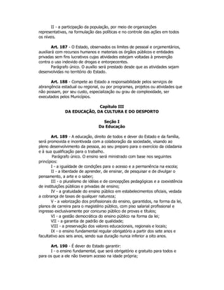 II - a participação da população, por meio de organizações
representativas, na formulação das políticas e no controle das ações em todos
os níveis.
Art. 187 - O Estado, observados os limites de pessoal e orçamentários,
auxiliará com recursos humanos e materiais os órgãos públicos e entidades
privadas sem fins lucrativos cujas atividades estejam voltadas à prevenção
contra o uso indevido de drogas e entorpecentes.
Parágrafo único. O auxílio será prestado desde que as atividades sejam
desenvolvidas no território do Estado.
Art. 188 - Compete ao Estado a responsabilidade pelos serviços de
abrangência estadual ou regional, ou por programas, projetos ou atividades que
não possam, por seu custo, especialização ou grau de complexidade, ser
executados pelos Municípios.
Capítulo III
DA EDUCAÇÃO, DA CULTURA E DO DESPORTO
Seção I
Da Educação
Art. 189 - A educação, direito de todos e dever do Estado e da família,
será promovida e incentivada com a colaboração da sociedade, visando ao
pleno desenvolvimento da pessoa, ao seu preparo para o exercício da cidadania
e à sua qualificação para o trabalho.
Parágrafo único. O ensino será ministrado com base nos seguintes
princípios:
I - a igualdade de condições para o acesso e a permanência na escola;
II - a liberdade de aprender, de ensinar, de pesquisar e de divulgar o
pensamento, a arte e o saber;
III - o pluralismo de idéias e de concepções pedagógicas e a coexistência
de instituições públicas e privadas de ensino;
IV - a gratuidade do ensino público em estabelecimentos oficiais, vedada
a cobrança de taxas de qualquer natureza;
V - a valorização dos profissionais do ensino, garantidos, na forma da lei,
planos de carreira para o magistério público, com piso salarial profissional e
ingresso exclusivamente por concurso público de provas e títulos;
VI - a gestão democrática do ensino público na forma da lei;
VII - a garantia de padrão de qualidade;
VIII - a preservação dos valores educacionais, regionais e locais;
IX - o ensino fundamental regular obrigatório a partir dos sete anos e
facultativo aos seis anos, sendo sua duração nunca inferior a oito anos.
Art. 190 - É dever do Estado garantir:
I - o ensino fundamental, que será obrigatório e gratuito para todos e
para os que a ele não tiveram acesso na idade própria;
 