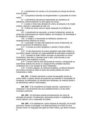 II - o atendimento em creches e em pré-escolas às crianças de até seis
anos de idade;
III - a progressiva extensão da obrigatoriedade e a gratuidade do ensino
médio;
IV - o atendimento educacional especializado aos portadores de
deficiência, preferencialmente na rede regular de ensino;
V - o acesso a níveis mais elevados do ensino, da pesquisa e da criação
artística, segundo a capacidade de cada um;
VI - a oferta de ensino noturno regular adequado às condições do
educando;
VII - o atendimento ao educando, no ensino fundamental, através de
programas suplementares de material didático, de transporte, de alimentação e
de assistência à saúde;
VIII - a criação e a manutenção de bibliotecas escolares nos
estabelecimentos estaduais de ensino;
IX - a promoção, em toda rede estadual de ensino fundamental, de
exames preventivos de deficiência visual.
§ 1º - O acesso ao ensino obrigatório e gratuito é direito público
subjetivo.
§ 2º - O não oferecimento do ensino obrigatório pelo Poder Público ou
sua oferta irregular importam em responsabilidade da autoridade competente.
§ 3º - Compete ao Poder Público recensear os educandos no ensino
fundamental, fazer-lhes a chamada anual e zelar, junto aos pais ou aos
responsáveis, pela freqüência à escola.
§ 4º - O ensino noturno será estruturado de maneira a salvaguardar as
experiências práticas dos alunos e a assegurar-lhes condições escolares
compatíveis com a sua situação de aluno trabalhador.
§ 5º - O ensino religioso, de matricula facultativa, constituirá disciplina
dos horários normais de todas as séries das escolas públicas de ensino
fundamental e médio.
Art. 191 - O Estado estimularia o acesso da população carente ao
ensino médio e superior através de programas que atendam à necessidade de
transporte, de alimentação, de moradia para estudantes, de material escolar e
de atendimento médico e odontológico.
Art. 192 - É de competência do Estado autorizar, supervisionar e
inspecionar o funcionamento dos seus estabelecimentos e os das redes
municipal e particular.
Art. 193 - Os Municípios atuarão prioritariamente nos níveis de
educação pré-escolar e fundamental, oferecendo também a modalidade de
ensino especial, com a cooperação do Estado.
Art. 194 - A lei estabelecerá o plano estadual de educação, de duração
plurianual, visando à articulação e ao desenvolvimento do ensino em seus
diversos níveis e à integração das ações do Poder Público, que devem conduzir
à:
 