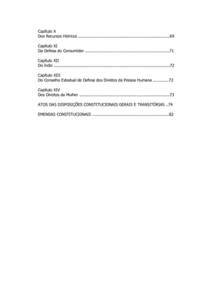 Capítulo X
Dos Recursos Hídricos ...........................................................................69
Capítulo XI
Da Defesa do Consumidor .....................................................................71
Capítulo XII
Do índio ...............................................................................................72
Capítulo XIII
Do Conselho Estadual de Defesa dos Direitos da Pessoa Humana .............72
Capítulo XIV
Dos Direitos da Mulher ..........................................................................73
ATOS DAS DISPOSIÇÕES CONSTITUCIONAIS GERAIS E TRANSITÓRIAS ..74
EMENDAS CONSTITUCIONAIS ...............................................................82
 