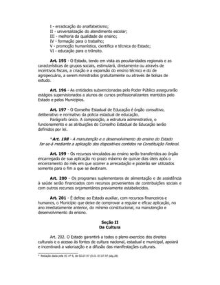 I - erradicação do analfabetismo;
II - universalização do atendimento escolar;
III - melhoria da qualidade de ensino;
IV - formação para o trabalho;
V - promoção humanística, científica e técnica do Estado;
VI - educação para o trânsito.
Art. 195 - O Estado, tendo em vista as peculiaridades regionais e as
características de grupos sociais, estimulará, diretamente ou através de
incentivos fiscais, a criação e a expansão do ensino técnico e do de
agropecuária, a serem ministrados gratuitamente ou através de bolsas de
estudo.
Art. 196 - As entidades subvencionadas pelo Poder Público assegurarão
estágios supervisionados a alunos de cursos profissionalizantes mantidos pelo
Estado e pelos Municípios.
Art. 197 - O Conselho Estadual de Educação é órgão consultivo,
deliberativo e normativo da policia estadual de educação.
Parágrafo único. A composição, a estrutura administrativa, o
funcionamento e as atribuições do Conselho Estadual de Educação serão
definidos por lei.
*Art. 198 - A manutenção e o desenvolvimento do ensino do Estado
far-se-á mediante a aplicação dos dispositivos contidos na Constituição Federal.
Art. 199 - Os recursos vinculados ao ensino serão transferidos ao órgão
encarregado de sua aplicação no prazo máximo de quinze dias úteis após o
encerramento do mês em que ocorrer a arrecadação e poderão ser utilizados
somente para o fim a que se destinam.
Art. 200 - Os programas suplementares de alimentação e de assistência
à saúde serão financiados com recursos provenientes de contribuições sociais e
com outros recursos orçamentários previamente estabelecidos.
Art. 201 - É defeso ao Estado auxiliar, com recursos financeiros e
humanos, o Município que deixe de comprovar a regular e eficaz aplicação, no
ano imediatamente anterior, do mínimo constitucional, na manutenção e
desenvolvimento do ensino.
Seção II
Da Cultura
Art. 202. O Estado garantirá a todos o pleno exercício dos direitos
culturais e o acesso às fontes de cultura nacional, estadual e municipal, apoiará
e incentivará a valorização e a difusão das manifestações culturais.
* Redação dada pela EC nº 6, de 02.07.97 (D.O. 07.07.97 pág.28)
 