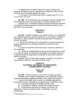 **Parágrafo único. O Sistema Estadual da Cultura compõe-se da
Secretaria de Estado de Cultura e Esportes, da Fundação de Cultura de Mato
Grosso do Sul e do Conselho Estadual de Cultura.
*** Os incisos I a VIII deste artigo foram revogados pela EC nº 9, de
10.12.97 (D.O. 22.12.97)
Art. 203 - Os proprietários de bens de qualquer natureza tombados pelo
Estado receberão, para a sua preservação, os incentivos definidos em lei.
Parágrafo único. As instituições públicas estaduais deverão dar prioridade
à ocupação dos prédios tombados nos diferentes Municípios, desde que não
haja dano à sua preservação.
Seção III Do
Desporto
Art. 204 - O Estado, utilizando a rede oficial de ensino e em colaboração
com entidades desportivas, garantirá, através de lei, a promoção, o estímulo, a
orientação e o apoio à prática e à difusão da educação física e do desporto,
formal e não formal:
I - através da destinação de recursos públicos à promoção prioritária do
desporto educacional e, em situações específicas, do desporto de alto
rendimento;
II - através do tratamento diferenciado para o desporto profissional e o
não profissional;
III - através da obrigatoriedade de reserva de áreas destinadas a praças
e a campos de esporte nos projetos de urbanização e de unidades escolares e
de desenvolvimento de programas de construção de áreas para a prática do
esporte comunitário.
Parágrafo único. O Poder Público garantirá, no desporto, atendimento
especializado ao deficiente, sobretudo no âmbito escolar.
Capítulo IV
DA FAMÍLIA, DA CRIANÇA, DO ADOLESCENTE,
DO DEFICIENTE E DO IDOSO
Seção I Da
Família
Art. 205 - A família receberá, na forma da lei, proteção do Estado.
Parágrafo único. O Estado, isoladamente ou em cooperação, manterá
programas destinados à assistência à família, com o objetivo de assegurar: I
- acesso à informação sobre os meios e os métodos adequados ao
planejamento familiar, respeitadas as convicções éticas e religiosas do casal;
II - a orientação psicossocial às famílias de baixa renda;
III - a prevenção da violência no âmbito das relações familiares;
IV - o acolhimento preferencial de mulheres, de crianças e de
adolescentes, vítimas de violência familiar e extrafamiliar, em casas
especializadas.
** Redação dada pela EC nº 9, de 10.12.97 (D.O. 22.12.97pág. 52)
 