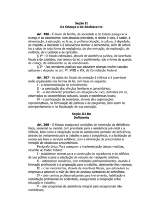 Seção II
Da Criança e do Adolescente
Art. 206 - É dever da família, da sociedade e do Estado assegurar à
criança e ao adolescente, com absoluta prioridade, o direito à vida, à saúde, à
alimentação, à educação, ao lazer, à profissionalização, à cultura, à dignidade,
ao respeito, à liberdade e à convivência familiar e comunitária, além de coloca-
los a salvo de toda forma de negligência, de discriminação, de exploração, de
violência, de crueldade e de opressão.
§ 1º - O Estado estimulará, através de assistência jurídica, de incentivos
fiscais e de subsídios, nos termos da lei, o acolhimento, sob a forma de guarda,
de criança, de adolescente ou de abandonado.
§ 2º - Aos servidores públicos que adotarem crianças recém-nascidas
aplica-se o disposto no art. 7º, XVIII e XIX, da Constituição Federal.
Art. 207 - As ações do Estado de proteção à infância e à juventude
serão organizadas nos termos da lei, com base no seguinte:
I - a descentralização do atendimento;
II - a valorização dos vínculos familiares e comunitários;
III - o atendimento prioritário em situações de risco, definidas em lei,
observadas as características culturais, sociais e econômicas locais;
IV - a participação da sociedade, através das organizações
representativas, na formulação de políticas e de programas, bem assim no
acompanhamento e na fiscalização de sua execução.
Seção III Do
Deficiente
Art. 208 - O Estado assegurará condições de prevenção da deficiência
física, sensorial ou mental, com prioridade para a assistência pré-natal e a
infância, bem como a integração social do adolescente portador de deficiência,
através de treinamento para o trabalho e para a convivência, e a facilitação do
acesso aos bens e serviços coletivos, com a eliminação de preconceitos e
remoção de obstáculos arquitetônicos.
Parágrafo único. Para assegurar a implementação dessas medidas,
incumbe ao Poder Público:
I - estabelecer normas para a construção de logradouros e de edifícios
de uso público e para a adaptação de veículos de transporte coletivo;
II - estabelecer convênios, com entidades profissionalizantes, visando à
formação profissional e à preparação para o trabalho, destinando-lhes recursos;
III - criar mecanismos, através de incentivos fiscais, que estimulem as
empresas a absorver a mão-de-obra de pessoas portadoras de deficiência;
IV - criar centros profissionalizantes para treinamento, habilitação e
reabilitação profissional do acidentado, assegurando a integração entre
educação e trabalho;
V - criar programas de assistência integral para excepcionais não
reabilitáveis;
 