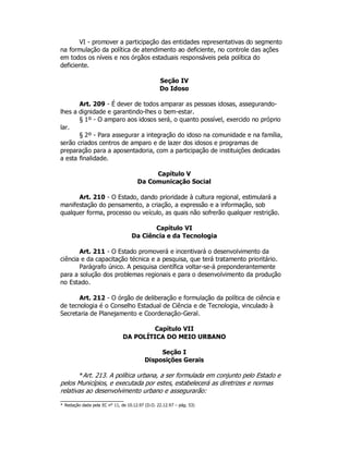 VI - promover a participação das entidades representativas do segmento
na formulação da política de atendimento ao deficiente, no controle das ações
em todos os níveis e nos órgãos estaduais responsáveis pela política do
deficiente.
Seção IV
Do Idoso
Art. 209 - É dever de todos amparar as pessoas idosas, assegurando-
lhes a dignidade e garantindo-lhes o bem-estar.
§ 1º - O amparo aos idosos será, o quanto possível, exercido no próprio
lar.
§ 2º - Para assegurar a integração do idoso na comunidade e na família,
serão criados centros de amparo e de lazer dos idosos e programas de
preparação para a aposentadoria, com a participação de instituições dedicadas
a esta finalidade.
Capítulo V
Da Comunicação Social
Art. 210 - O Estado, dando prioridade à cultura regional, estimulará a
manifestação do pensamento, a criação, a expressão e a informação, sob
qualquer forma, processo ou veículo, as quais não sofrerão qualquer restrição.
Capítulo VI
Da Ciência e da Tecnologia
Art. 211 - O Estado promoverá e incentivará o desenvolvimento da
ciência e da capacitação técnica e a pesquisa, que terá tratamento prioritário.
Parágrafo único. A pesquisa científica voltar-se-á preponderantemente
para a solução dos problemas regionais e para o desenvolvimento da produção
no Estado.
Art. 212 - O órgão de deliberação e formulação da política de ciência e
de tecnologia é o Conselho Estadual de Ciência e de Tecnologia, vinculado à
Secretaria de Planejamento e Coordenação-Geral.
Capítulo VII
DA POLÍTICA DO MEIO URBANO
Seção I
Disposições Gerais
*Art. 213. A política urbana, a ser formulada em conjunto pelo Estado e
pelos Municípios, e executada por estes, estabelecerá as diretrizes e normas
relativas ao desenvolvimento urbano e assegurarão:
* Redação dada pela EC n° 11, de 10.12.97 (D.O. 22.12.97 – pág. 53)
 