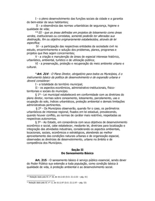 I - o pleno desenvolvimento das funções sociais da cidade e a garantia
do bem-estar de seus habitantes;
II - a observância das normas urbanísticas de segurança, higiene e
qualidade de vida;
**III - que as áreas definidas em projetos de loteamento como áreas
verdes, institucionais ou correlatas, somente poderão ter alteradas sua
destinação, fim ou objetivo originariamente estabelecidos, através de lei
específica;
IV - a participação das respectivas entidades da sociedade civil no
estudo, encaminhamento e solução dos problemas, planos, programas e
projetos que lhes sejam concernentes;
V - a criação e manutenção de áreas de especial interesse histórico,
urbanístico, ambiental, turístico e de utilização pública;
VI - a preservação, proteção e recuperação do meio ambiente urbano e
cultural.
*Art. 214 - O Plano Diretor, obrigatório para todos os Municípios, é o
instrumento básico da política de desenvolvimento e de expansão urbana e
deverá considerar:
I - a totalidade do território municipal;
II - os aspectos econômicos, administrativo-institucionais, físico-
territoriais e sociais do município.
§ 1º - Lei municipal estabelecerá em conformidade com as diretrizes do
plano diretor, normas sobre zoneamento, loteamento, parcelamento, uso e
ocupação do solo, índices urbanísticos, proteção ambiental e demais limitações
administrativas pertinentes.
§ 2º - Os Municípios observarão, quando for o caso, os parâmetros
urbanísticos de interesse regional, fixados em lei estadual, prevalecendo,
quando houver conflito, as normas de caráter mais restritivo, respeitadas as
respectivas autonomias.
§ 3º - Ao Estado, em consonância com seus objetivos de desenvolvimento
econômico e social, cabe estabelecer, mediante lei, diretrizes para localização e
integração das atividades industriais, considerando os aspectos ambientais,
locacionais, sociais, econômicos e estratégicos, atendendo ao melhor
aproveitamento das condições naturais urbanas e de organização espacial,
observadas as diretrizes de desenvolvimento, urbano no âmbito e de
competência dos Municípios.
Seção II
Do Saneamento Básico
Art. 215 - O saneamento básico é serviço público essencial, sendo dever
do Poder Público sua extensão a toda população, como condição básica à
qualidade de vida, à proteção ambiental e ao desenvolvimento social.
** Redação dada pela EC n° 20, de 18.12.02 (D.O. 22.12.02 – pág. 01)
* Redação dada pela EC n° 11, de 10.12.97 (D.O. 22.12.97 – pág. 53)
 
