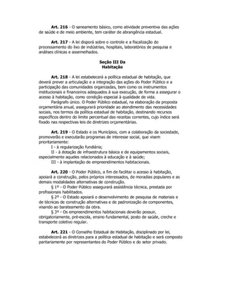 Art. 216 - O saneamento básico, como atividade preventiva das ações
de saúde e de meio ambiente, tem caráter de abrangência estadual.
Art. 217 - A lei disporá sobre o controle e a fiscalização do
processamento do lixo de indústrias, hospitais, laboratórios de pesquisa e
análises clínicas e assemelhados.
Seção III Da
Habitação
Art. 218 - A lei estabelecerá a política estadual de habitação, que
deverá prever a articulação e a integração das ações do Poder Público e a
participação das comunidades organizadas, bem como os instrumentos
institucionais e financeiros adequados à sua execução, de forma a assegurar o
acesso à habitação, como condição especial à qualidade de vida.
Parágrafo único. O Poder Público estadual, na elaboração da proposta
orçamentária anual, assegurará prioridade ao atendimento das necessidades
sociais, nos termos da política estadual de habitação, destinando recursos
específicos dentro do limite percentual das receitas correntes, cujo índice será
fixado nas respectivas leis de diretrizes orçamentárias.
Art. 219 - O Estado e os Municípios, com a colaboração da sociedade,
promoverão e executarão programas de interesse social, que visem
prioritariamente:
I - à regularização fundiária;
II - à dotação de infraestrutura básica e de equipamentos sociais,
especialmente aqueles relacionados à educação e à saúde;
III - à implantação de empreendimentos habitacionais.
Art. 220 - O Poder Público, a fim de facilitar o acesso à habitação,
apoiará a construção, pelos próprios interessados, de moradias populares e as
demais modalidades alternativas de construção.
§ 1º - O Poder Público assegurará assistência técnica, prestada por
profissionais habilitados.
§ 2º - O Estado apoiará o desenvolvimento de pesquisa de materiais e
de técnicas de construção alternativas e de padronização de componentes,
visando ao barateamento da obra.
§ 3º - Os empreendimentos habitacionais deverão possuir,
obrigatoriamente, pré-escola, ensino fundamental, posto de saúde, creche e
transporte coletivo regular.
Art. 221 - O Conselho Estadual de Habitação, disciplinado por lei,
estabelecerá as diretrizes para a política estadual de habitação e será composto
paritariamente por representantes do Poder Público e do setor privado.
 