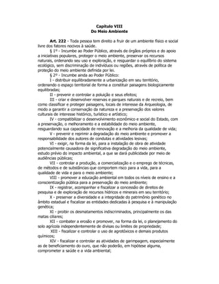 Capítulo VIII
Do Meio Ambiente
Art. 222 - Toda pessoa tem direito a fruir de um ambiente físico e social
livre dos fatores nocivos à saúde.
§ 1º - Incumbe ao Poder Público, através de órgãos próprios e do apoio
a iniciativas populares, proteger o meio ambiente, preservar os recursos
naturais, ordenando seu uso e exploração, e resguardar o equilíbrio do sistema
ecológico, sem discriminação de indivíduos ou regiões, através de política de
proteção do meio ambiente definida por lei.
§ 2º - Incumbe ainda ao Poder Público:
I - distribuir equilibradamente a urbanização em seu território,
ordenando o espaço territorial de forma a constituir paisagens biologicamente
equilibradas;
II - prevenir e controlar a poluição e seus efeitos;
III - criar e desenvolver reservas e parques naturais e de recreio, bem
como classificar e proteger paisagens, locais de interesse da Arqueologia, de
modo a garantir a conservação da natureza e a preservação dos valores
culturais de interesse histórico, turístico e artístico;
IV - compatibilizar o desenvolvimento econômico e social do Estado, com
a preservação, o melhoramento e a estabilidade do meio ambiente,
resguardando sua capacidade de renovação e a melhoria da qualidade de vida;
V - prevenir e reprimir a degradação do meio ambiente e promover a
responsabilidade dos autores de condutas e atividades lesivas;
VI - exigir, na forma da lei, para a instalação de obra de atividade
potencialmente causadora de significativa degradação do meio ambiente,
estudo prévio do impacto ambiental, a que se dará publicidade por meio de
audiências públicas;
VII - controlar a produção, a comercialização e o emprego de técnicas,
de métodos e de substâncias que comportem risco para a vida, para a
qualidade de vida e para o meio ambiente;
VIII - promover a educação ambiental em todos os níveis de ensino e a
conscientização pública para a preservação do meio ambiente;
IX - registrar, acompanhar e fiscalizar a concessão de direitos de
pesquisa e de exploração de recursos hídricos e minerais em seu território;
X - preservar a diversidade e a integridade do patrimônio genético no
âmbito estadual e fiscalizar as entidades dedicadas à pesquisa e à manipulação
genética;
XI - proibir os desmatamentos indiscriminados, principalmente os das
matas ciliares;
XII - combater a erosão e promover, na forma da lei, o planejamento do
solo agrícola independentemente de divisas ou limites de propriedade;
XIII - fiscalizar e controlar o uso de agrotóxicos e demais produtos
químicos;
XIV - fiscalizar e controlar as atividades de garimpagem, especialmente
as de beneficiamento do ouro, que não poderão, em hipótese alguma,
comprometer a saúde e a vida ambiental;
 