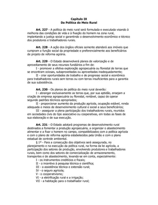 Capítulo IX
Da Política do Meio Rural
Art. 227 - A política do meio rural será formulada e executada visando à
melhoria das condições de vida e à fixação do homem na zona rural,
implantando a justiça social e garantindo o desenvolvimento econômico e técnico
dos produtores e trabalhadores rurais.
Art. 228 - A ação dos órgãos oficiais somente atenderá aos imóveis que
cumpram a função social da propriedade e preferencialmente aos beneficiários
de projeto de reforma agrária.
Art. 229 - O Estado desenvolverá planos de valorização e de
aproveitamento de seus recursos fundiários a fim de:
I - promover a efetiva exploração agropecuária ou florestal de terras que
se encontram ociosas, subaproveitadas ou aproveitadas inadequadamente;
II - criar oportunidades de trabalho e de progresso social e econômico
para trabalhadores rurais sem terras ou com terras insuficientes para a garantia
de sua subsistência.
Art. 230 - Os planos de política do meio rural deverão:
I - abranger exclusivamente as terras que, por sua aptidão, ensejam a
criação de empresa agropecuária ou florestal, rentável, capaz de operar
segundo padrões técnicos apropriados;
II - proporcionar aumento da produção agrícola, ocupação estável, renda
adequada e meios de desenvolvimento cultural e social a seus beneficiários;
III - assegurar a plena participação dos trabalhadores rurais, reunidos
em sociedades civis do tipo associativo ou cooperativas, em todas as fases de
sua elaboração e de sua execução.
Art. 231 - O Estado adotará programas de desenvolvimento rural
destinados a fomentar a produção agropecuária, a organizar o abastecimento
alimentar e a fixar o homem no campo, compatibilizados com a política agrícola
e com o plano de reforma agrária estabelecidos pela União e com o plano
estadual de controle ambiental.
§ 1º - Para a consecução dos objetivos será assegurada, no
planejamento e na execução da política rural, na forma da lei agrícola, a
participação dos setores de produção, envolvendo produtores e trabalhadores
rurais, bem como dos setores de comercialização de armazenamento,
transportes e de abastecimento, levando-se em conta, especialmente:
I - os instrumentos creditícios e fiscais;
II - o incentivo à pesquisa técnica e científica;
III - a assistência técnica e extensão rural;
IV - o seguro agrícola;
V - o cooperativismo;
VI - a eletrificação rural e a irrigação;
VII - a habitação para o trabalhador rural;
 