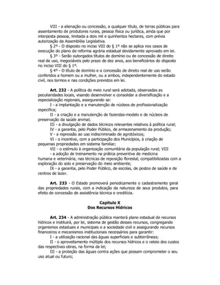 VIII - a alienação ou concessão, a qualquer título, de terras públicas para
assentamento de produtores rurais, pessoa física ou jurídica, ainda que por
interposta pessoa, limitada a dois mil e quinhentos hectares, com prévia
autorização da Assembléia Legislativa.
§ 2º - O disposto no inciso VIII do § 1º não se aplica nos casos de
execução do plano de reforma agrária estadual devidamente aprovado em lei.
§ 3º - Serão outorgados títulos de domínio ou de concessão de direito
real de uso, inegociáveis pelo prazo de dez anos, aos beneficiários do disposto
no inciso VIII do § 1º.
§ 4º - O título de domínio e a concessão de direito real de uso serão
conferidos a homem ou a mulher, ou a ambos, independentemente do estado
civil, nos termos e nas condições previstos em lei.
Art. 232 - A política do meio rural será adotada, observadas as
peculiaridades locais, visando desenvolver e consolidar a diversificação e a
especialização regionais, assegurando se:
I - a implantação e a manutenção de núcleos de profissionalização
especifica;
II - a criação e a manutenção de fazendas-modelo e de núcleos de
preservação da saúde animal;
III - a divulgação de dados técnicos relevantes relativos à política rural;
IV - a garantia, pelo Poder Público, de armazenamento da produção;
V - a repressão ao uso indiscriminado de agrotóxicos;
VI - o incentivo, com a participação dos Municípios, à criação de
pequenas propriedades em sistema familiar;
VII - o estímulo à organização comunitária da população rural; VIII
- a adoção de treinamento na prática preventiva de medicina
humana e veterinária, nas técnicas de reposição florestal, compatibilizadas com a
exploração do solo e preservação do meio ambiente;
IX - a garantia, pelo Poder Público, de escolas, de postos de saúde e de
centros de lazer.
Art. 233 - O Estado promoverá periodicamente o cadastramento geral
das propriedades rurais, com a indicação da natureza de seus produtos, para
efeito de concessão de assistência técnica e creditícia.
Capítulo X
Dos Recursos Hídricos
Art. 234 - A administração pública manterá plano estadual de recursos
hídricos e instituirá, por lei, sistema de gestão desses recursos, congregando
organismos estaduais e municipais e a sociedade civil e assegurando recursos
financeiros e mecanismos institucionais necessários para garantir:
I - a utilização racional das águas superficiais e subterrâneas;
II - o aproveitamento múltiplo dos recursos hídricos e o rateio dos custos
das respectivas obras, na forma da lei;
III - a proteção das águas contra ações que possam comprometer o seu
uso atual ou futuro;
 