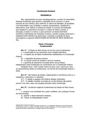 Constituição Estadual
PREÂMBULO
Nós, representantes do povo sulmatogrossense, reunidos em Assembléia
Estadual Constituinte para garantir a dignidade do ser humano e o pleno
exercício de seus direitos; para reafirmar os valores da liberdade, da igualdade
e da fraternidade; para consolidar o sistema representativo, republicano e
democrático; para ratificar os direitos do Estado no concerto da Federação;
para assegurar a autonomia municipal e o acesso de todos à justiça, à
educação, à saúde e à cultura; e para promover um desenvolvimento
econômico subordinado aos interesses humanos, visando à justiça social para o
estabelecimento definitivo da democracia, invocando a proteção de Deus,
promulgamos a seguinte CONSTITUIÇÃO DO ESTADO DE MATO GROSSO DO
SUL.
Título I Princípios
Fundamentais
Art. 1º - O Estado de Mato Grosso do Sul tem como fundamentos:
I - a preservação da sua autonomia como unidade federativa;
II - o respeito aos princípios fundamentais estabelecidos na Constituição
Federal;
III - a dignidade da pessoa humana;
IV - os valores sociais do trabalho e da livre iniciativa;
V - a garantia da autonomia municipal dentro dos princípios
estabelecidos nesta Constituição em consonância com a Constituição Federal.
Parágrafo único. Todo o poder emana do povo, que o exerce por meio
de representantes eleitos ou diretamente, nos termos da Constituição Federal e
desta.
Art. 2º - São Poderes do Estado, independentes e harmônicos entre si, o
Legislativo, o Executivo e o Judiciário.
§ 1º - É vedado a qualquer dos Poderes delegar atribuições.
§ 2º - O cidadão investido na função de um dos Poderes não poderá
exercer a de outro, salvo nas exceções previstas nesta Constituição.
Art. 3º - Constituem objetivos fundamentais do Estado de Mato Grosso
do Sul:
I - construir uma sociedade livre, justa e solidária, sem quaisquer formas
de discriminação;
II - garantir o desenvolvimento estadual;
III - reduzir as desigualdades sociais.
(Reproduzidos, no texto, em itálico, precedidos de asterisco (*) os dispositivos alterados por força das Emendas
Constitucionais trazem, no rodapé, informação relativa à emenda modificadora. Ao final da edição encontra-se a
íntegra das Emendas Constitucionais e a redação original do texto alterado.)
 