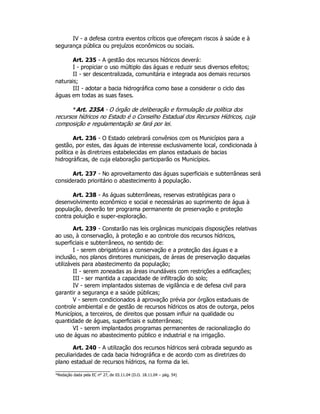 IV - a defesa contra eventos críticos que ofereçam riscos à saúde e à
segurança pública ou prejuízos econômicos ou sociais.
Art. 235 - A gestão dos recursos hídricos deverá:
I - propiciar o uso múltiplo das águas e reduzir seus diversos efeitos;
II - ser descentralizada, comunitária e integrada aos demais recursos
naturais;
III - adotar a bacia hidrográfica como base a considerar o ciclo das
águas em todas as suas fases.
*Art. 235A - O órgão de deliberação e formulação da política dos
recursos hídricos no Estado é o Conselho Estadual dos Recursos Hídricos, cuja
composição e regulamentação se fará por lei.
Art. 236 - O Estado celebrará convênios com os Municípios para a
gestão, por estes, das águas de interesse exclusivamente local, condicionada à
política e às diretrizes estabelecidas em planos estaduais de bacias
hidrográficas, de cuja elaboração participarão os Municípios.
Art. 237 - No aproveitamento das águas superficiais e subterrâneas será
considerado prioritário o abastecimento à população.
Art. 238 - As águas subterrâneas, reservas estratégicas para o
desenvolvimento econômico e social e necessárias ao suprimento de água à
população, deverão ter programa permanente de preservação e proteção
contra poluição e super-exploração.
Art. 239 - Constarão nas leis orgânicas municipais disposições relativas
ao uso, à conservação, à proteção e ao controle dos recursos hídricos,
superficiais e subterrâneos, no sentido de:
I - serem obrigatórias a conservação e a proteção das águas e a
inclusão, nos planos diretores municipais, de áreas de preservação daquelas
utilizáveis para abastecimento da população;
II - serem zoneadas as áreas inundáveis com restrições a edificações;
III - ser mantida a capacidade de infiltração do solo;
IV - serem implantados sistemas de vigilância e de defesa civil para
garantir a segurança e a saúde públicas;
V - serem condicionados à aprovação prévia por órgãos estaduais de
controle ambiental e de gestão de recursos hídricos os atos de outorga, pelos
Municípios, a terceiros, de direitos que possam influir na qualidade ou
quantidade de águas, superficiais e subterrâneas;
VI - serem implantados programas permanentes de racionalização do
uso de águas no abastecimento público e industrial e na irrigação.
Art. 240 - A utilização dos recursos hídricos será cobrada segundo as
peculiaridades de cada bacia hidrográfica e de acordo com as diretrizes do
plano estadual de recursos hídricos, na forma da lei.
*Redação dada pela EC n° 27, de 03.11.04 (D.O. 18.11.04 – pág. 54)
 
