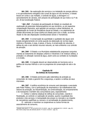 Art. 241 - Na exploração dos serviços e na instalação de energia elétrica
e no aproveitamento energético dos cursos de água em seu território, o Estado
levará em conta o uso múltiplo, o controle de águas, a drenagem e o
aproveitamento de várzeas, sem prejuízo de participação de que trata o § 1º do
art. 20 da Constituição Federal.
*Art. 242 - O produto da participação do Estado no resultado da
exploração de potenciais hidroenergéticos em seu território, ou da respectiva
compensação financeira, será aplicado em serviços e obras hidráulicas, na
capitalização do Fundo de Previdência Social do Estado, e no abatimento de
dívidas decorrentes da Conta Gráfica do Estado para com a União, na forma
fixada no Ato das Disposições Constitucionais Gerais e Transitórias.
Art. 243 - A conservação da quantidade e qualidade das águas será
levada obrigatoriamente em conta quando da elaboração de normas legais
relativas a florestas, à caça, à pesca, à fauna, à conservação da natureza, à
defesa do solo e aos demais recursos naturais, ao meio ambiente e ao controle
da poluição.
Art. 244 - O Estado e os Municípios estabelecerão programas conjuntos
visando ao tratamento de despejos urbanos e industriais e de resíduos sólidos, à
proteção e à utilização racional da água, assim como ao combate às inundações
e à erosão.
Art. 245 - A irrigação deverá ser desenvolvida em harmonia com a
política de recursos hídricos e com os programas de conservação do solo e da
água.
Capítulo XI
Da Defesa do Consumidor
Art. 246 - O Estado promoverá ação sistemática de proteção ao
consumidor de modo a garantir-lhe a segurança, a saúde e a defesa de seus
interesses.
Art. 247 - A política econômica de consumo será planejada e executada
pelo Poder Público, com a participação de empresários e de trabalhadores dos
setores da produção, da industrialização, da comercialização, do armazenamento
e do transporte e também dos consumidores para, especialmente:
I - instituir o sistema estadual de defesa do consumidor, visando à
fiscalização, ao controle e à aplicação de sanções, quanto à qualidade dos
produtos e dos serviços; à manipulação dos preços no mercado e ao impacto
de mercadorias supérfluas ou nocivas e à normalização do abastecimento;
II - estimular e incentivar as cooperativas ou outras formas de
associativismo de consumo;
*Redação dada pela EC n° 18, de 26.03.02 (D.O. 01.04.02 – pág. 01 e republicado D.O. 11.04.02 – pág. 01).
Este mesmo artigo havia sido alterado pela EC n° 15 (D.O. 18.10.01 – pág. 01)
 