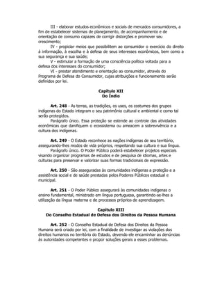 III - elaborar estudos econômicos e sociais de mercados consumidores, a
fim de estabelecer sistemas de planejamento, de acompanhamento e de
orientação de consumo capazes de corrigir distorções e promover seu
crescimento;
IV - propiciar meios que possibilitem ao consumidor o exercício do direito
à informação, à escolha e à defesa de seus interesses econômicos, bem como a
sua segurança e sua saúde;
V - estimular a formação de uma consciência política voltada para a
defesa dos interesses do consumidor;
VI - prestar atendimento e orientação ao consumidor, através do
Programa de Defesa do Consumidor, cujas atribuições e funcionamento serão
definidos por lei.
Capítulo XII
Do Índio
Art. 248 - As terras, as tradições, os usos, os costumes dos grupos
indígenas do Estado integram o seu patrimônio cultural e ambiental e como tal
serão protegidos.
Parágrafo único. Essa proteção se estende ao controle das atividades
econômicas que danifiquem o ecossistema ou ameacem a sobrevivência e a
cultura dos indígenas.
Art. 249 - O Estado reconhece as nações indígenas de seu território,
assegurando-lhes modos de vida próprios, respeitando sua cultura e sua língua.
Parágrafo único. O Poder Público poderá estabelecer projetos especiais
visando organizar programas de estudos e de pesquisa de idiomas, artes e
culturas para preservar e valorizar suas formas tradicionais de expressão.
Art. 250 - São asseguradas às comunidades indígenas a proteção e a
assistência social e de saúde prestadas pelos Poderes Públicos estadual e
municipal.
Art. 251 - O Poder Público assegurará às comunidades indígenas o
ensino fundamental, ministrado em língua portuguesa, garantindo-se-lhes a
utilização da língua materna e de processos próprios de aprendizagem.
Capítulo XIII
Do Conselho Estadual de Defesa dos Direitos da Pessoa Humana
Art. 252 - O Conselho Estadual de Defesa dos Direitos da Pessoa
Humana será criado por lei, com a finalidade de investigar as violações dos
direitos humanos no território do Estado, devendo ele encaminhar as denúncias
às autoridades competentes e propor soluções gerais a esses problemas.
 
