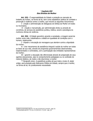 *Capítulo XIV
Dos Direitos da Mulher
Art. 253 - É responsabilidade do Estado a proteção ao mercado de
trabalho da mulher, na forma da lei, bem como estabelecer política de combate e
prevenção à violência contra a mulher, que incluirá os seguintes mecanismos:
I - criação e administração de Delegacias de Defesa da Mulher em todos
os municípios;
II - criação e manutenção, por administração direta ou através de
convênios, de serviços de assistência jurídica, médica, social e psicológica às
mulheres vítimas de violência.
Art. 254 - O Estado garantirá, perante a sociedade, a imagem social da
mulher como mãe, trabalhadora e cidadã em igualdade de condições com o
homem, objetivando:
I - impedir a veiculação de mensagens que atentem contra a dignidade
da mulher;
II - criar mecanismos de assistência integral à saúde da mulher em todas
as fases de sua vida, através de programas governamentais desenvolvidos,
implementados e controlados, com a participação das entidades representativas
da mulher;
III - garantir a educação não diferenciada através de preparação de seus
agentes educacionais, seja no comportamento pedagógico ou no conteúdo do
material didático, de modo a não discriminar a mulher.
**Parágrafo único. A assistência jurídica de que trata o inciso II, deste
artigo, será prestada pela Defensoria Pública do Estado, sempre que a mulher,
na forma da lei, for juridicamente necessitada.
*Capítulo acrescentado pela EC n° 23, de 22.10.03 (D.O. 24.10.03 – pág. 01)
**Acrescentado pela EC n° 25, de 11.12.03 (D.O. 17.12.03 – pág. 33)
 